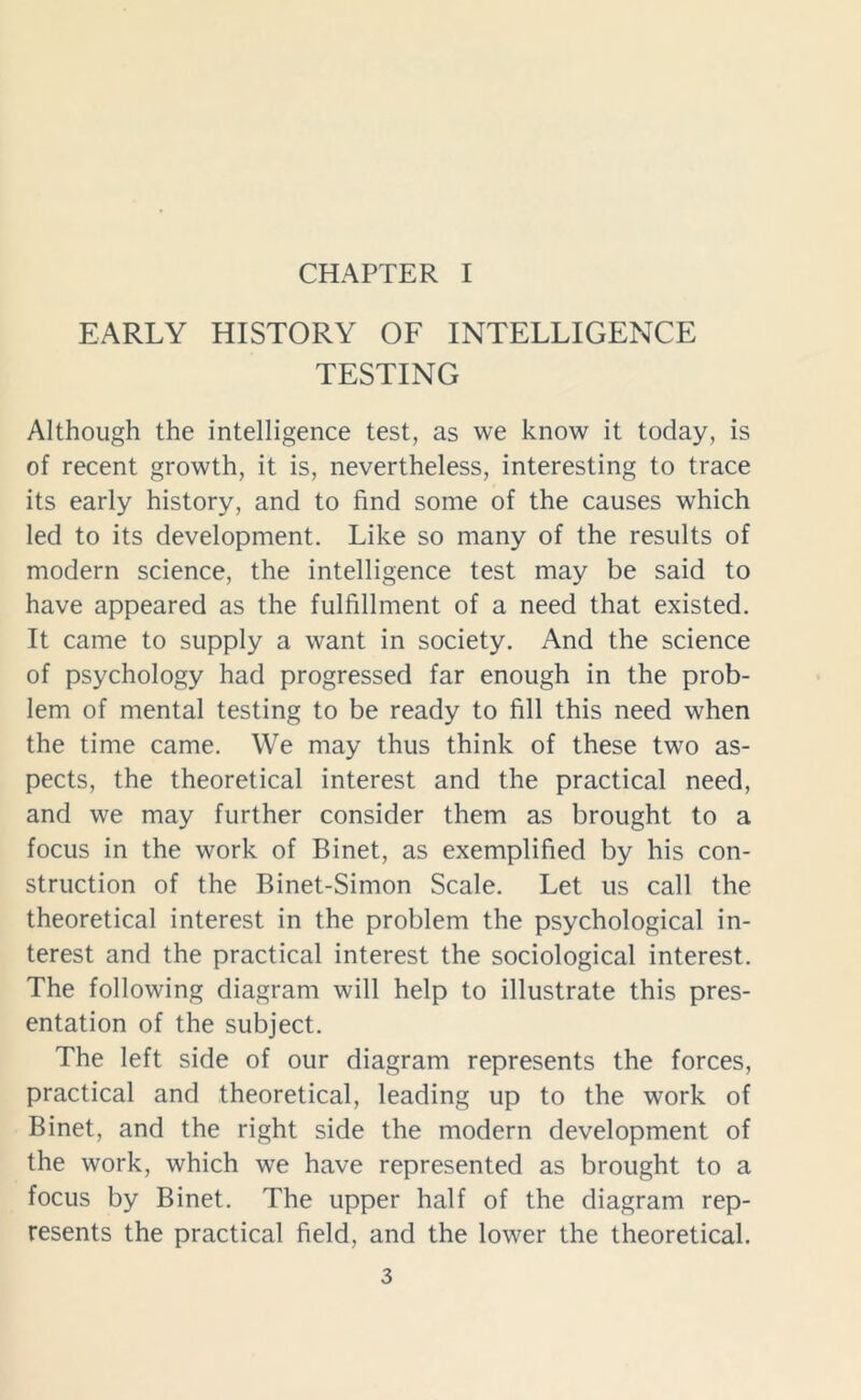 CHAPTER I EARLY HISTORY OF INTELLIGENCE TESTING Although the intelligence test, as we know it today, is of recent growth, it is, nevertheless, interesting to trace its early history, and to find some of the causes which led to its development. Like so many of the results of modern science, the intelligence test may be said to have appeared as the fulfillment of a need that existed. It came to supply a want in society. And the science of psychology had progressed far enough in the prob- lem of mental testing to be ready to fill this need when the time came. We may thus think of these two as- pects, the theoretical interest and the practical need, and we may further consider them as brought to a focus in the work of Binet, as exemplified by his con- struction of the Binet-Simon Scale. Let us call the theoretical interest in the problem the psychological in- terest and the practical interest the sociological interest. The following diagram will help to illustrate this pres- entation of the subject. The left side of our diagram represents the forces, practical and theoretical, leading up to the work of Binet, and the right side the modern development of the work, which we have represented as brought to a focus by Binet. The upper half of the diagram rep- resents the practical field, and the lower the theoretical.