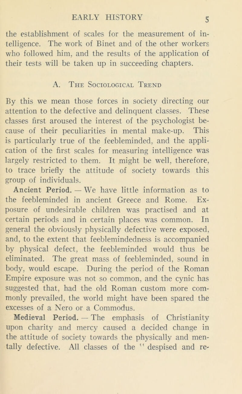 the establishment of scales for the measurement of in- telligence. The work of Binet and of the other workers who followed him, and the results of the application of their tests will be taken up in succeeding chapters. A. The Sociological Trend By this we mean those forces in society directing our attention to the defective and delinquent classes. These classes first aroused the interest of the psychologist be- cause of their peculiarities in mental make-up. This is particularly true of the feebleminded, and the appli- cation of the first scales for measuring intelligence was largely restricted to them. It might be well, therefore, to trace briefly the attitude of society towards this group of individuals. Ancient Period. — We have little information as to the feebleminded in ancient Greece and Rome. Ex- posure of undesirable children was practised and at certain periods and in certain places was common. In general the obviously physically defective were exposed, and, to the extent that feeblemindedness is accompanied by physical defect, the feebleminded would thus be eliminated. The great mass of feebleminded, sound in body, would escape. During the period of the Roman Empire exposure was not so common, and the cynic has suggested that, had the old Roman custom more com- monly prevailed, the world might have been spared the excesses of a Nero or a Commodus. Medieval Period. — The emphasis of Christianity upon charity and mercy caused a decided change in the attitude of society towards the physically and men- tally defective. All classes of the  despised and re-