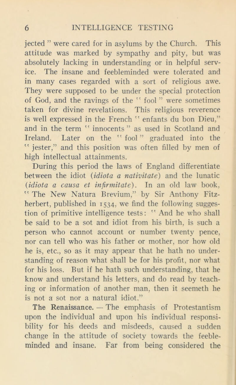 jected ” were cared for in asylums by the Church. This attitude was marked by sympathy and pity, but was absolutely lacking in understanding or in helpful serv- ice. The insane and feebleminded were tolerated and in many cases regarded with a sort of religious awe. They were supposed to be under the special protection of God, and the ravings of the  fool ” were sometimes taken for divine revelations. This religious reverence is well expressed in the French  enfants du bon Dieu,” and in the term  innocents” as used in Scotland and Ireland. Later on the  fool ” graduated into the  jester,” and this position was often filled by men of high intellectual attainments. During this period the laws of England differentiate between the idiot (idiota a nativitate) and the lunatic (idiota a causa et infinnitate). In an old law book,  The New Natura Brevium,” by Sir Anthony Fitz- herbert, published in 1534, we find the following sugges- tion of primitive intelligence tests:  And he who shall be said to be a sot and idiot from his birth, is such a person who cannot account or number twenty pence, nor can tell who was his father or mother, nor how old he is, etc., so as it may appear that he hath no under- standing of reason what shall be for his profit, nor what for his loss. But if he hath such understanding, that he know and understand his letters, and do read by teach- ing or information of another man, then it seemeth he is not a sot nor a natural idiot.” The Renaissance. — The emphasis of Protestantism upon the individual and upon his individual responsi- bility for his deeds and misdeeds, caused a sudden change in the attitude of society towards the feeble- minded and insane. Far from being considered the