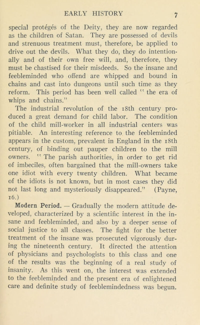 special proteges of the Deity, they are now regarded as the children of Satan. They are possessed of devils and strenuous treatment must, therefore, be applied to drive out the devils. What they do, they do intention- ally and of their own free will, and, therefore, they must be chastised for their misdeeds. So the insane and feebleminded who offend are whipped and bound in chains and cast into dungeons until such time as they reform. This period has been well called  the era of whips and chains.” The industrial revolution of the 18th century pro- duced a great demand for child labor. The condition of the child mill-worker in all industrial centers was pitiable. An interesting reference to the feebleminded appears in the custom, prevalent in England in the 18th century, of binding out pauper children to the mill owners.  The parish authorities, in order to get rid of imbeciles, often bargained that the mill-owners take one idiot with every twenty children. What became of the idiots is not known, but in most cases they did not last long and mysteriously disappeared.” (Payne, 16.) Modern Period. — Gradually the modern attitude de- veloped, characterized by a scientific interest in the in- sane and feebleminded, and also by a deeper sense of social justice to all classes. The fight for the better treatment of the insane was prosecuted vigorously dur- ing the nineteenth century. It directed the attention of physicians and psychologists to this class and one of the results was the beginning of a real study of insanity. As this went on, the interest was extended to the feebleminded and the present era of enlightened care and definite study of feeblemindedness was begun.