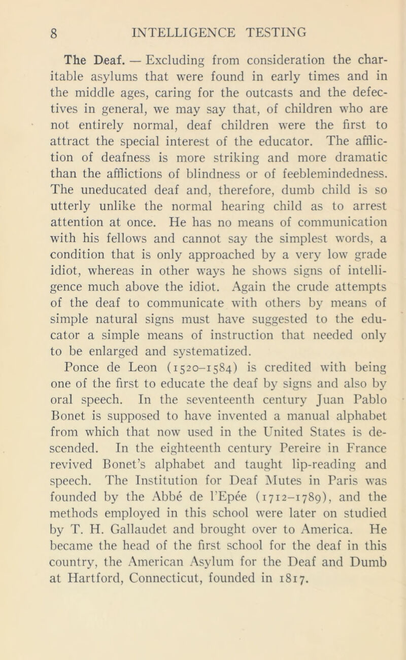 The Deaf. — Excluding from consideration the char- itable asylums that were found in early times and in the middle ages, caring for the outcasts and the defec- tives in general, we may say that, of children who are not entirely normal, deaf children were the first to attract the special interest of the educator. The afflic- tion of deafness is more striking and more dramatic than the afflictions of blindness or of feeblemindedness. The uneducated deaf and, therefore, dumb child is so utterly unlike the normal hearing child as to arrest attention at once. He has no means of communication with his fellows and cannot say the simplest words, a condition that is only approached by a very low grade idiot, whereas in other ways he shows signs of intelli- gence much above the idiot. Again the crude attempts of the deaf to communicate with others by means of simple natural signs must have suggested to the edu- cator a simple means of instruction that needed only to be enlarged and systematized. Ponce de Leon (1520-1584) is credited with being one of the first to educate the deaf by signs and also by oral speech. In the seventeenth century Juan Pablo Bonet is supposed to have invented a manual alphabet from which that now used in the United States is de- scended. In the eighteenth century Pereire in France revived Bonet’s alphabet and taught lip-reading and speech. The Institution for Deaf Mutes in Paris was founded by the Abbe de l'Epee (1712-1789), and the methods employed in this school were later on studied by T. H. Gallaudet and brought over to America. He became the head of the first school for the deaf in this country, the American Asylum for the Deaf and Dumb at Hartford, Connecticut, founded in 1817.