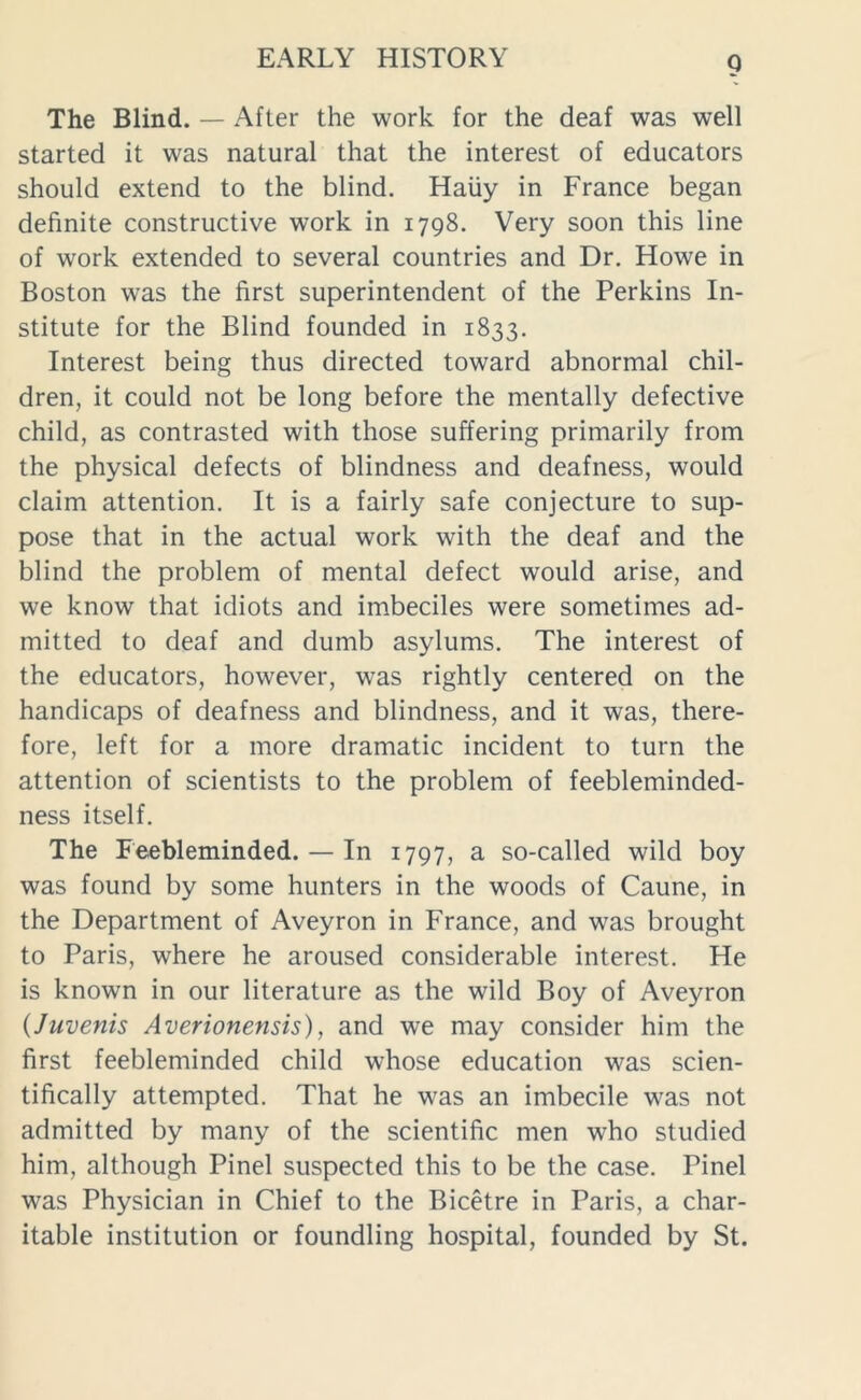 The Blind. — After the work for the deaf was well started it was natural that the interest of educators should extend to the blind. Haiiy in France began definite constructive work in 1798. Very soon this line of work extended to several countries and Dr. Howe in Boston was the first superintendent of the Perkins In- stitute for the Blind founded in 1833. Interest being thus directed toward abnormal chil- dren, it could not be long before the mentally defective child, as contrasted with those suffering primarily from the physical defects of blindness and deafness, would claim attention. It is a fairly safe conjecture to sup- pose that in the actual work with the deaf and the blind the problem of mental defect would arise, and we know that idiots and imbeciles were sometimes ad- mitted to deaf and dumb asylums. The interest of the educators, however, was rightly centered on the handicaps of deafness and blindness, and it was, there- fore, left for a more dramatic incident to turn the attention of scientists to the problem of feebleminded- ness itself. The Feebleminded. — In 1797, a so-called wild boy was found by some hunters in the woods of Caune, in the Department of Aveyron in France, and was brought to Paris, where he aroused considerable interest. He is known in our literature as the wild Boy of Aveyron (Juvenis Averionensis), and we may consider him the first feebleminded child whose education was scien- tifically attempted. That he was an imbecile was not admitted by many of the scientific men who studied him, although Pinel suspected this to be the case. Pinel was Physician in Chief to the Bicetre in Paris, a char- itable institution or foundling hospital, founded by St.