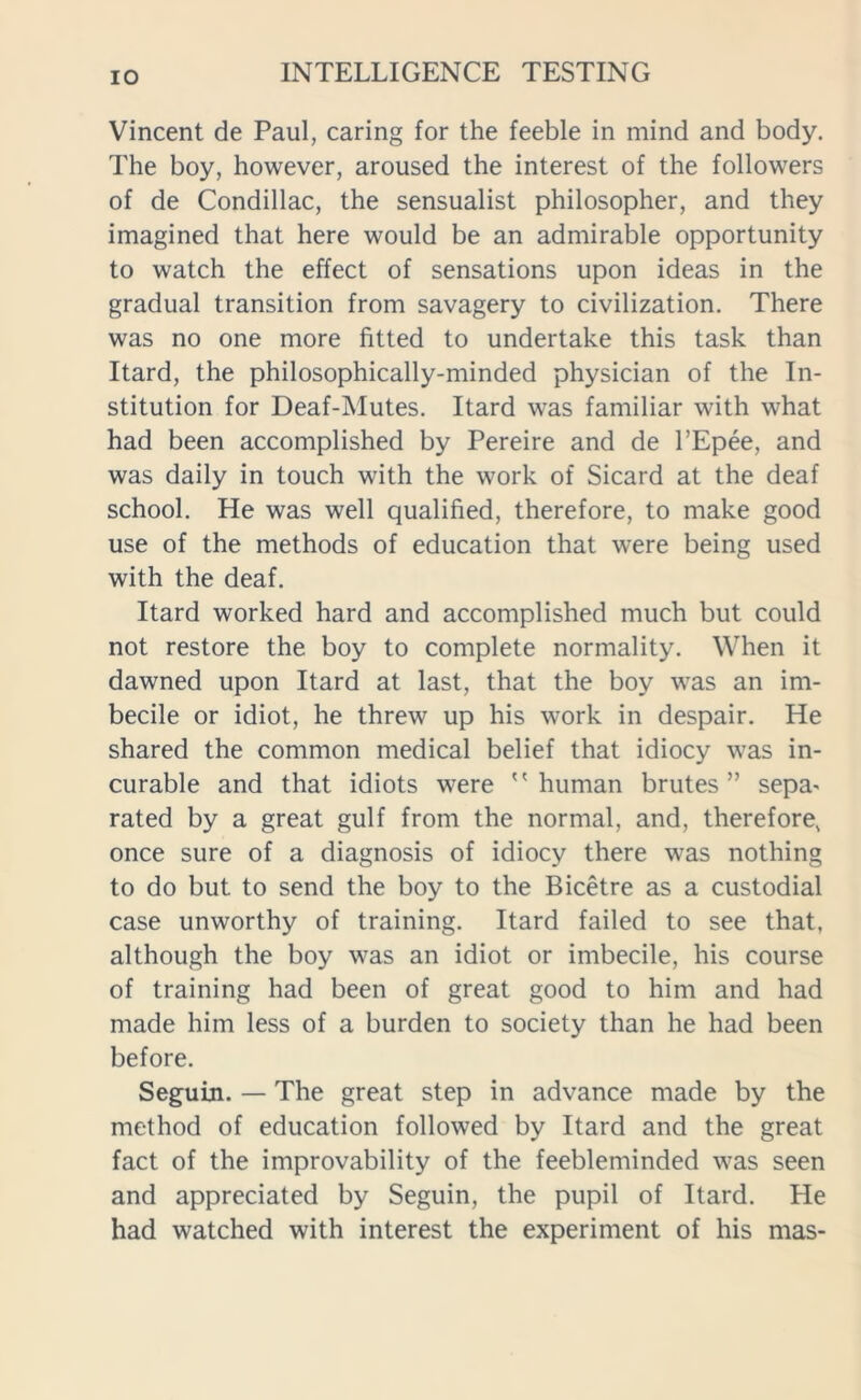 Vincent de Paul, caring for the feeble in mind and body. The boy, however, aroused the interest of the followers of de Condillac, the sensualist philosopher, and they imagined that here would be an admirable opportunity to watch the effect of sensations upon ideas in the gradual transition from savagery to civilization. There was no one more fitted to undertake this task than Itard, the philosophically-minded physician of the In- stitution for Deaf-Mutes. Itard was familiar with what had been accomplished by Pereire and de l’Epee, and was daily in touch with the work of Sicard at the deaf school. He was well qualified, therefore, to make good use of the methods of education that were being used with the deaf. Itard worked hard and accomplished much but could not restore the boy to complete normality. When it dawned upon Itard at last, that the boy was an im- becile or idiot, he threw up his work in despair. He shared the common medical belief that idiocy was in- curable and that idiots were human brutes” sepa- rated by a great gulf from the normal, and, therefore, once sure of a diagnosis of idiocy there was nothing to do but to send the boy to the Bicetre as a custodial case unworthy of training. Itard failed to see that, although the boy was an idiot or imbecile, his course of training had been of great good to him and had made him less of a burden to society than he had been before. Seguin. — The great step in advance made by the method of education followed by Itard and the great fact of the improvability of the feebleminded was seen and appreciated by Seguin, the pupil of Itard. He had watched with interest the experiment of his mas-