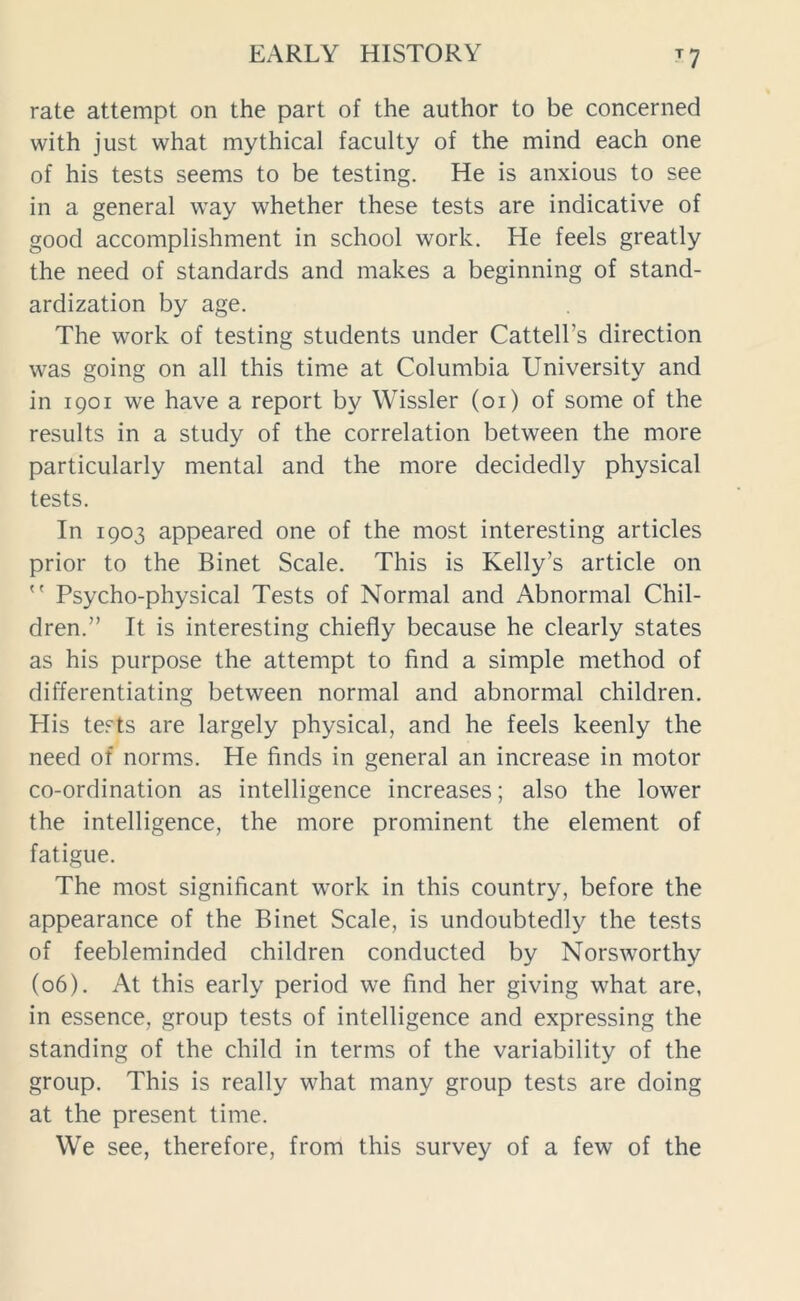 T7 rate attempt on the part of the author to be concerned with just what mythical faculty of the mind each one of his tests seems to be testing. He is anxious to see in a general way whether these tests are indicative of good accomplishment in school work. He feels greatly the need of standards and makes a beginning of stand- ardization by age. The work of testing students under Cattelks direction was going on all this time at Columbia University and in 1901 we have a report by Wissler (01) of some of the results in a study of the correlation between the more particularly mental and the more decidedly physical tests. In 1903 appeared one of the most interesting articles prior to the Binet Scale. This is Kelly’s article on  Psycho-physical Tests of Normal and Abnormal Chil- dren.” It is interesting chiefly because he clearly states as his purpose the attempt to find a simple method of differentiating between normal and abnormal children. His tests are largely physical, and he feels keenly the need of norms. He finds in general an increase in motor co-ordination as intelligence increases; also the lower the intelligence, the more prominent the element of fatigue. The most significant work in this country, before the appearance of the Binet Scale, is undoubtedly the tests of feebleminded children conducted by Norsworthy (06). At this early period we find her giving what are, in essence, group tests of intelligence and expressing the standing of the child in terms of the variability of the group. This is really what many group tests are doing at the present time. We see, therefore, from this survey of a few of the
