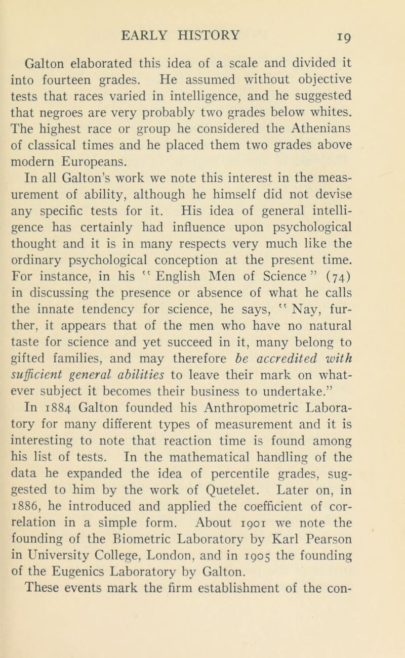 Galton elaborated this idea of a scale and divided it into fourteen grades. He assumed without objective tests that races varied in intelligence, and he suggested that negroes are very probably two grades below whites. The highest race or group he considered the Athenians of classical times and he placed them two grades above modern Europeans. In all Galton’s work we note this interest in the meas- urement of ability, although he himself did not devise any specific tests for it. His idea of general intelli- gence has certainly had influence upon psychological thought and it is in many respects very much like the ordinary psychological conception at the present time. For instance, in his  English Men of Science” (74) in discussing the presence or absence of what he calls the innate tendency for science, he says,  Nay, fur- ther, it appears that of the men who have no natural taste for science and yet succeed in it, many belong to gifted families, and may therefore be accredited with sufficient general abilities to leave their mark on what- ever subject it becomes their business to undertake.” In 1884 Galton founded his Anthropometric Labora- tory for many different types of measurement and it is interesting to note that reaction time is found among his list of tests. In the mathematical handling of the data he expanded the idea of percentile grades, sug- gested to him by the work of Quetelet. Later on, in 1886, he introduced and applied the coefficient of cor- relation in a simple form. About 1901 we note the founding of the Biometric Laboratory by Karl Pearson in University College, London, and in 1905 the founding of the Eugenics Laboratory by Galton. These events mark the firm establishment of the con-