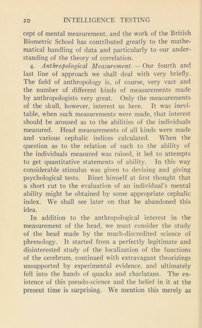 cept of mental measurement, and the work of the British Biometric School has contributed greatly to the mathe- matical handling of data and particularly to our under- standing of the theory of correlation. 4. Anthropological Measurement. — Our fourth and last line of approach we shall deal with very briefly. The field of anthropology is, of course, very vast and the number of different kinds of measurements made by anthropologists very great. Only the measurements of the skull, however, interest us here. It was inevi- table, when such measurements were made, that interest should be aroused as to the abilities of the individuals measured. Head measurements of all kinds were made and various cephalic indices calculated. When the question as to the relation of such to the ability of the individuals measured was raised, it led to attempts to get quantitative statements of ability. In this way considerable stimulus was given to devising and giving psychological tests. Binet himself at first thought that a short cut to the evaluation of an individual’s mental ability might be obtained by some appropriate cephalic index. We shall see later on that he abandoned this idea. In addition to the anthropological interest in the measurement of the head, we must consider the study of the head made by the much-discredited science of phrenology. It started from a perfectly legitimate and disinterested study of the localization of the functions of the cerebrum, continued with extravagant theorizings unsupported by experimental evidence, and ultimately fell into the hands of quacks and charlatans. The ex- istence of this pseudo-science and the belief in it at the present time is surprising. We mention this merely as