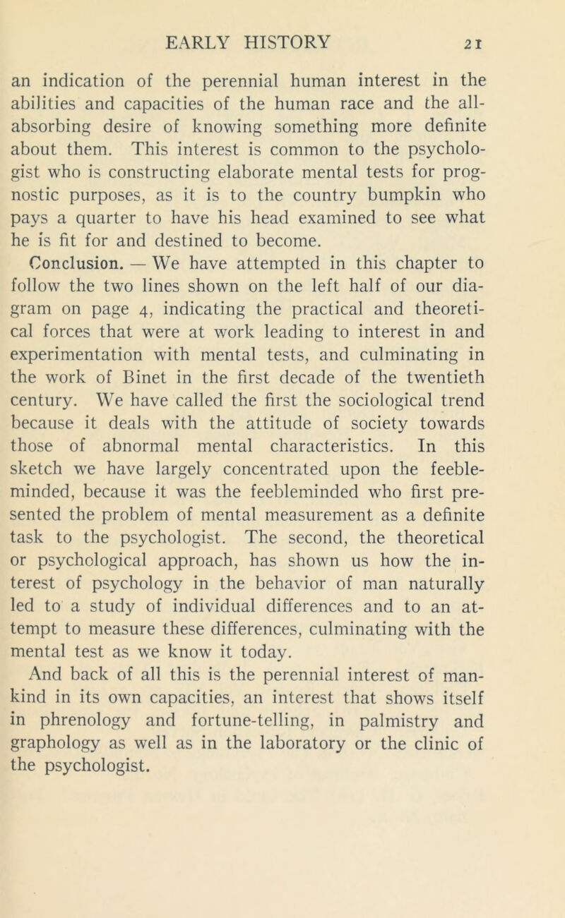 an indication of the perennial human interest in the abilities and capacities of the human race and the all- absorbing desire of knowing something more definite about them. This interest is common to the psycholo- gist who is constructing elaborate mental tests for prog- nostic purposes, as it is to the country bumpkin who pays a quarter to have his head examined to see what he is fit for and destined to become. Conclusion. — We have attempted in this chapter to follow the two lines shown on the left half of our dia- gram on page 4, indicating the practical and theoreti- cal forces that were at work leading to interest in and experimentation with mental tests, and culminating in the work of Binet in the first decade of the twentieth century. We have called the first the sociological trend because it deals with the attitude of society towards those of abnormal mental characteristics. In this sketch we have largely concentrated upon the feeble- minded, because it was the feebleminded who first pre- sented the problem of mental measurement as a definite task to the psychologist. The second, the theoretical or psychological approach, has shown us how the in- terest of psychology in the behavior of man naturally led to a study of individual differences and to an at- tempt to measure these differences, culminating with the mental test as we know it today. And back of all this is the perennial interest of man- kind in its own capacities, an interest that shows itself in phrenology and fortune-telling, in palmistry and graphology as well as in the laboratory or the clinic of the psychologist.