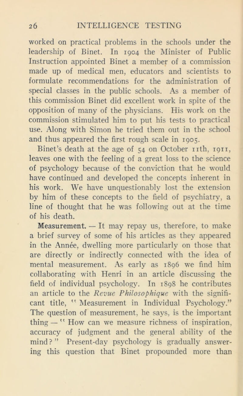 worked on practical problems in the schools under the leadership of Binet. In 1904 the Minister of Public Instruction appointed Binet a member of a commission made up of medical men, educators and scientists to formulate recommendations for the administration of special classes in the public schools. As a member of this commission Binet did excellent work in spite of the opposition of many of the physicians. His work on the commission stimulated him to put his tests to practical use. Along with Simon he tried them out in the school and thus appeared the first rough scale in 1905. Binet’s death at the age of 54 on October nth. 1911, leaves one with the feeling of a great loss to the science of psychology because of the conviction that he would have continued and developed the concepts inherent in his work. We have unquestionably lost the extension by him of these concepts to the field of psychiatry, a line of thought that he was following out at the time of his death. Measurement. — It may repay us, therefore, to make a brief survey of some of his articles as they appeared in the Annee, dwelling more particularly on those that are directly or indirectly connected with the idea of mental measurement. As early as 1896 we find him collaborating with Henri in an article discussing the field of individual psychology. In 1898 he contributes an article to the Revue Philosophique with the signifi- cant title, Measurement in Individual Psychology.” The question of measurement, he says, is the important thing — How can we measure richness of inspiration, accuracy of judgment and the general ability of the mind?” Present-day psychology is gradually answer- ing this question that Binet propounded more than
