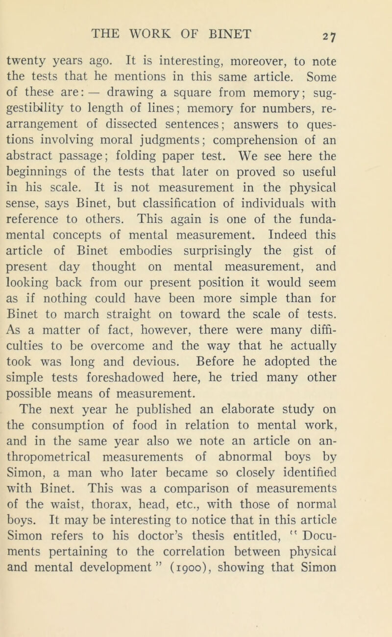 twenty years ago. It is interesting, moreover, to note the tests that he mentions in this same article. Some of these are: — drawing a square from memory; sug- gestibility to length of lines; memory for numbers, re- arrangement of dissected sentences; answers to ques- tions involving moral judgments; comprehension of an abstract passage; folding paper test. We see here the beginnings of the tests that later on proved so useful in his scale. It is not measurement in the physical sense, says Binet, but classification of individuals with reference to others. This again is one of the funda- mental concepts of mental measurement. Indeed this article of Binet embodies surprisingly the gist of present day thought on mental measurement, and looking back from our present position it would seem as if nothing could have been more simple than for Binet to march straight on toward the scale of tests. As a matter of fact, however, there were many diffi- culties to be overcome and the way that he actually took was long and devious. Before he adopted the simple tests foreshadowed here, he tried many other possible means of measurement. The next year he published an elaborate study on the consumption of food in relation to mental work, and in the same year also we note an article on an- thropometrical measurements of abnormal boys by Simon, a man who later became so closely identified with Binet. This was a comparison of measurements of the waist, thorax, head, etc., with those of normal boys. It may be interesting to notice that in this article Simon refers to his doctor’s thesis entitled, Docu- ments pertaining to the correlation between physical and mental development” (1900), showing that Simon