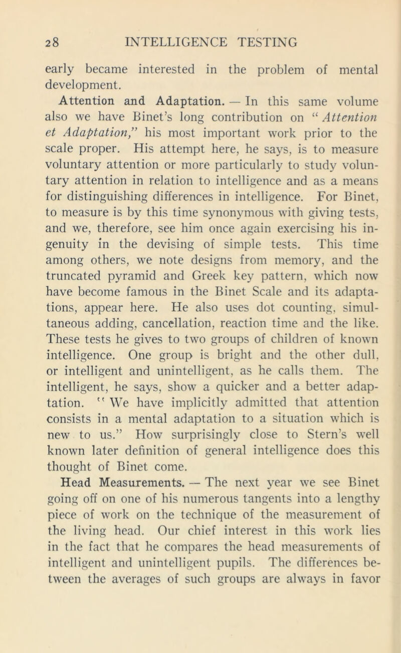 early became interested in the problem of mental development. Attention and Adaptation. — In this same volume also we have Binet’s long contribution on “ Attention et Adaptation,” his most important work prior to the scale proper. His attempt here, he says, is to measure voluntary attention or more particularly to study volun- tary attention in relation to intelligence and as a means for distinguishing differences in intelligence. For Binet, to measure is by this time synonymous with giving tests, and we, therefore, see him once again exercising his in- genuity in the devising of simple tests. This time among others, we note designs from memory, and the truncated pyramid and Greek key pattern, which now have become famous in the Binet Scale and its adapta- tions, appear here. He also uses dot counting, simul- taneous adding, cancellation, reaction time and the like. These tests he gives to two groups of children of known intelligence. One group is bright and the other dull, or intelligent and unintelligent, as he calls them. The intelligent, he says, show a quicker and a better adap- tation.  We have implicitly admitted that attention consists in a mental adaptation to a situation which is new to us.” How surprisingly close to Stern’s well known later definition of general intelligence does this thought of Binet come. Head Measurements. — The next year we see Binet going off on one of his numerous tangents into a lengthy piece of work on the technique of the measurement of the living head. Our chief interest in this work lies in the fact that he compares the head measurements of intelligent and unintelligent pupils. The differences be- tween the averages of such groups are always in favor