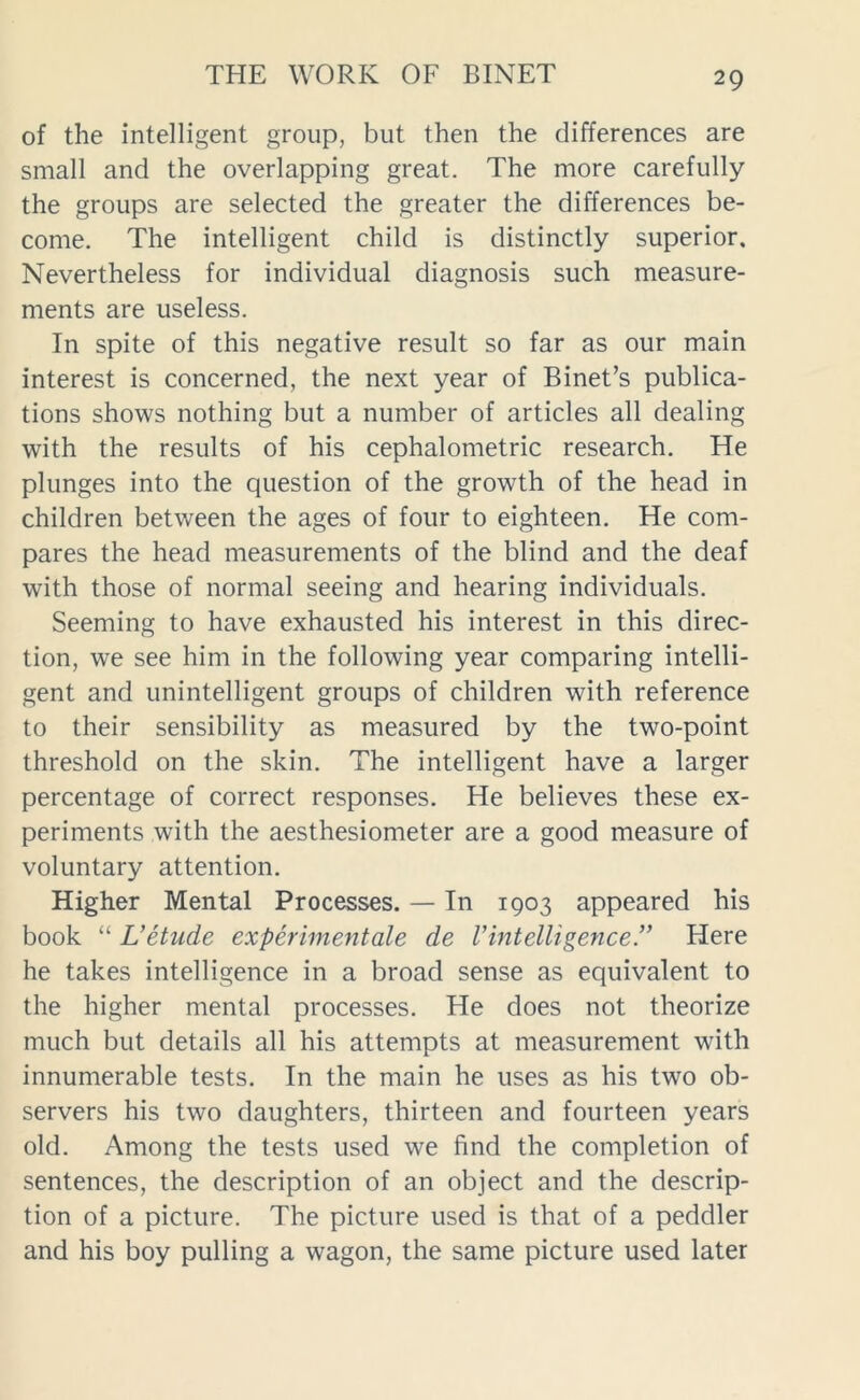 of the intelligent group, but then the differences are small and the overlapping great. The more carefully the groups are selected the greater the differences be- come. The intelligent child is distinctly superior. Nevertheless for individual diagnosis such measure- ments are useless. In spite of this negative result so far as our main interest is concerned, the next year of Binet’s publica- tions shows nothing but a number of articles all dealing with the results of his cephalometric research. He plunges into the question of the growth of the head in children between the ages of four to eighteen. He com- pares the head measurements of the blind and the deaf with those of normal seeing and hearing individuals. Seeming to have exhausted his interest in this direc- tion, we see him in the following year comparing intelli- gent and unintelligent groups of children with reference to their sensibility as measured by the two-point threshold on the skin. The intelligent have a larger percentage of correct responses. He believes these ex- periments with the aesthesiometer are a good measure of voluntary attention. Higher Mental Processes. — In 1903 appeared his book “ L’etude experimentale de Vintelligence.” Here he takes intelligence in a broad sense as equivalent to the higher mental processes. He does not theorize much but details all his attempts at measurement with innumerable tests. In the main he uses as his two ob- servers his two daughters, thirteen and fourteen years old. Among the tests used we find the completion of sentences, the description of an object and the descrip- tion of a picture. The picture used is that of a peddler and his boy pulling a wagon, the same picture used later