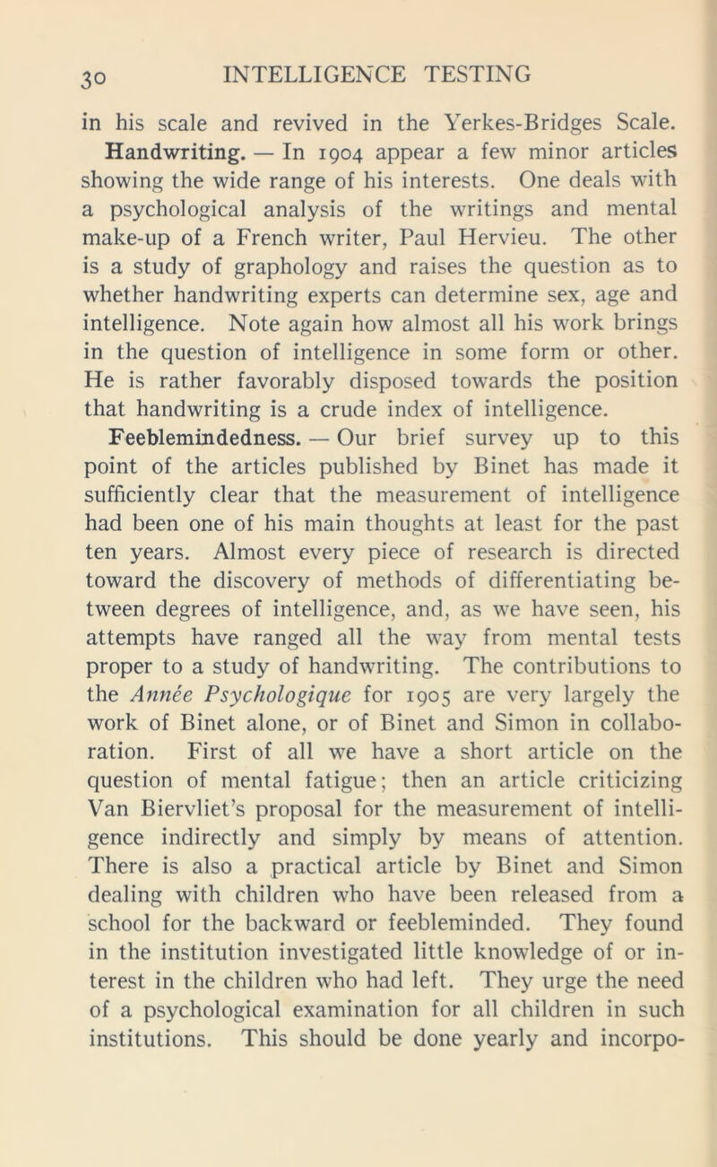 in his scale and revived in the Yerkes-Bridges Scale. Handwriting. — In 1904 appear a few minor articles showing the wide range of his interests. One deals with a psychological analysis of the writings and mental make-up of a French writer, Paul Hervieu. The other is a study of graphology and raises the question as to whether handwriting experts can determine sex, age and intelligence. Note again how almost all his work brings in the question of intelligence in some form or other. He is rather favorably disposed towards the position that handwriting is a crude index of intelligence. Feeblemindedness. — Our brief survey up to this point of the articles published by Binet has made it sufficiently clear that the measurement of intelligence had been one of his main thoughts at least for the past ten years. Almost every piece of research is directed toward the discovery of methods of differentiating be- tween degrees of intelligence, and, as we have seen, his attempts have ranged all the way from mental tests proper to a study of handwriting. The contributions to the Annee Psychologique for 1905 are very largely the work of Binet alone, or of Binet and Simon in collabo- ration. First of all we have a short article on the question of mental fatigue; then an article criticizing Van Biervliet’s proposal for the measurement of intelli- gence indirectly and simply by means of attention. There is also a practical article by Binet and Simon dealing with children who have been released from a school for the backward or feebleminded. They found in the institution investigated little knowledge of or in- terest in the children who had left. They urge the need of a psychological examination for all children in such institutions. This should be done yearly and incorpo-