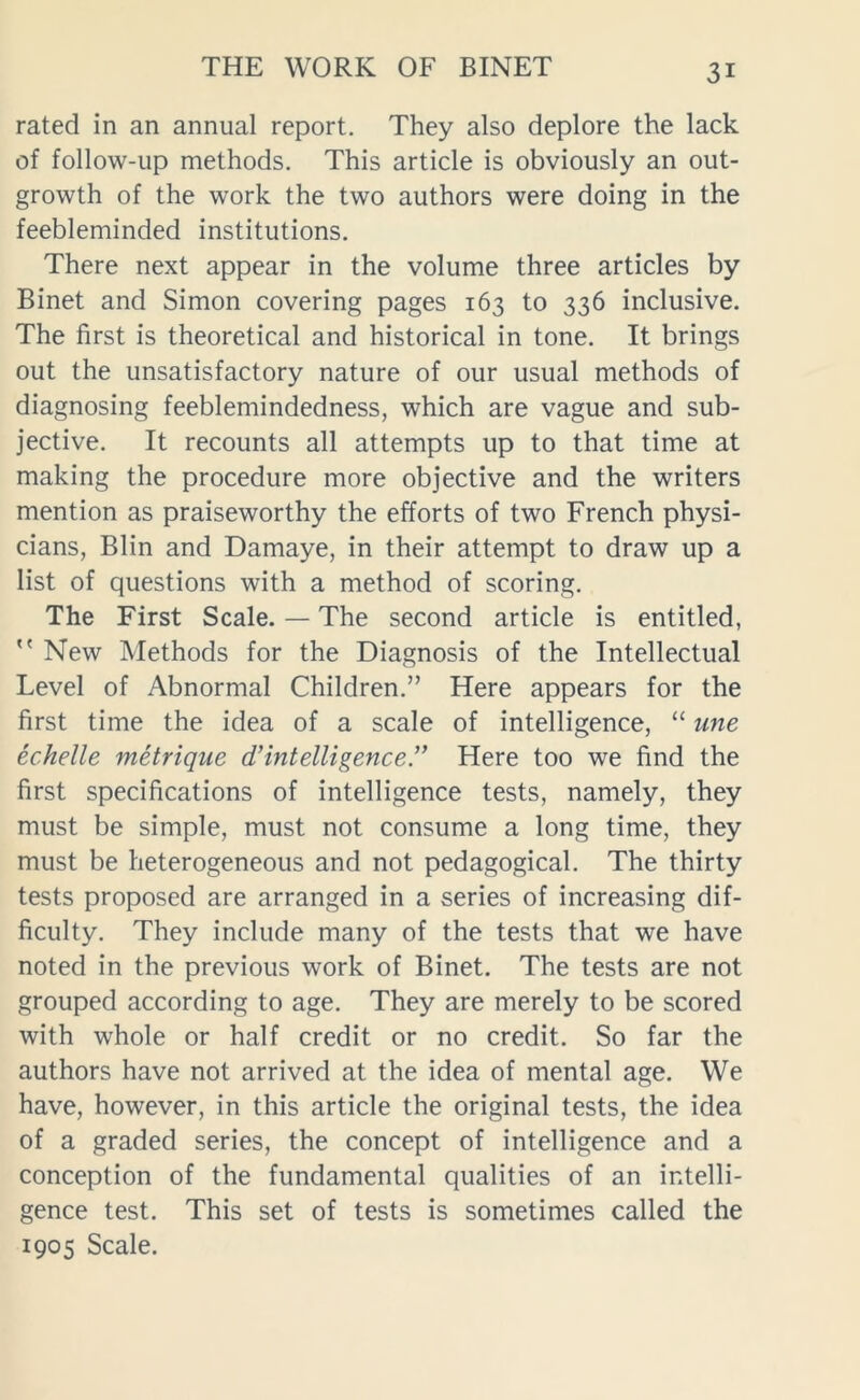 rated in an annual report. They also deplore the lack of follow-up methods. This article is obviously an out- growth of the work the two authors were doing in the feebleminded institutions. There next appear in the volume three articles by Binet and Simon covering pages 163 to 336 inclusive. The first is theoretical and historical in tone. It brings out the unsatisfactory nature of our usual methods of diagnosing feeblemindedness, which are vague and sub- jective. It recounts all attempts up to that time at making the procedure more objective and the writers mention as praiseworthy the efforts of two French physi- cians, Blin and Damaye, in their attempt to draw up a list of questions with a method of scoring. The First Scale. — The second article is entitled,  New Methods for the Diagnosis of the Intellectual Level of Abnormal Children.” Here appears for the first time the idea of a scale of intelligence, “ une echelle metrique d’intelligence!’ Here too we find the first specifications of intelligence tests, namely, they must be simple, must not consume a long time, they must be heterogeneous and not pedagogical. The thirty tests proposed are arranged in a series of increasing dif- ficulty. They include many of the tests that we have noted in the previous work of Binet. The tests are not grouped according to age. They are merely to be scored with whole or half credit or no credit. So far the authors have not arrived at the idea of mental age. We have, however, in this article the original tests, the idea of a graded series, the concept of intelligence and a conception of the fundamental qualities of an intelli- gence test. This set of tests is sometimes called the 1905 Scale.