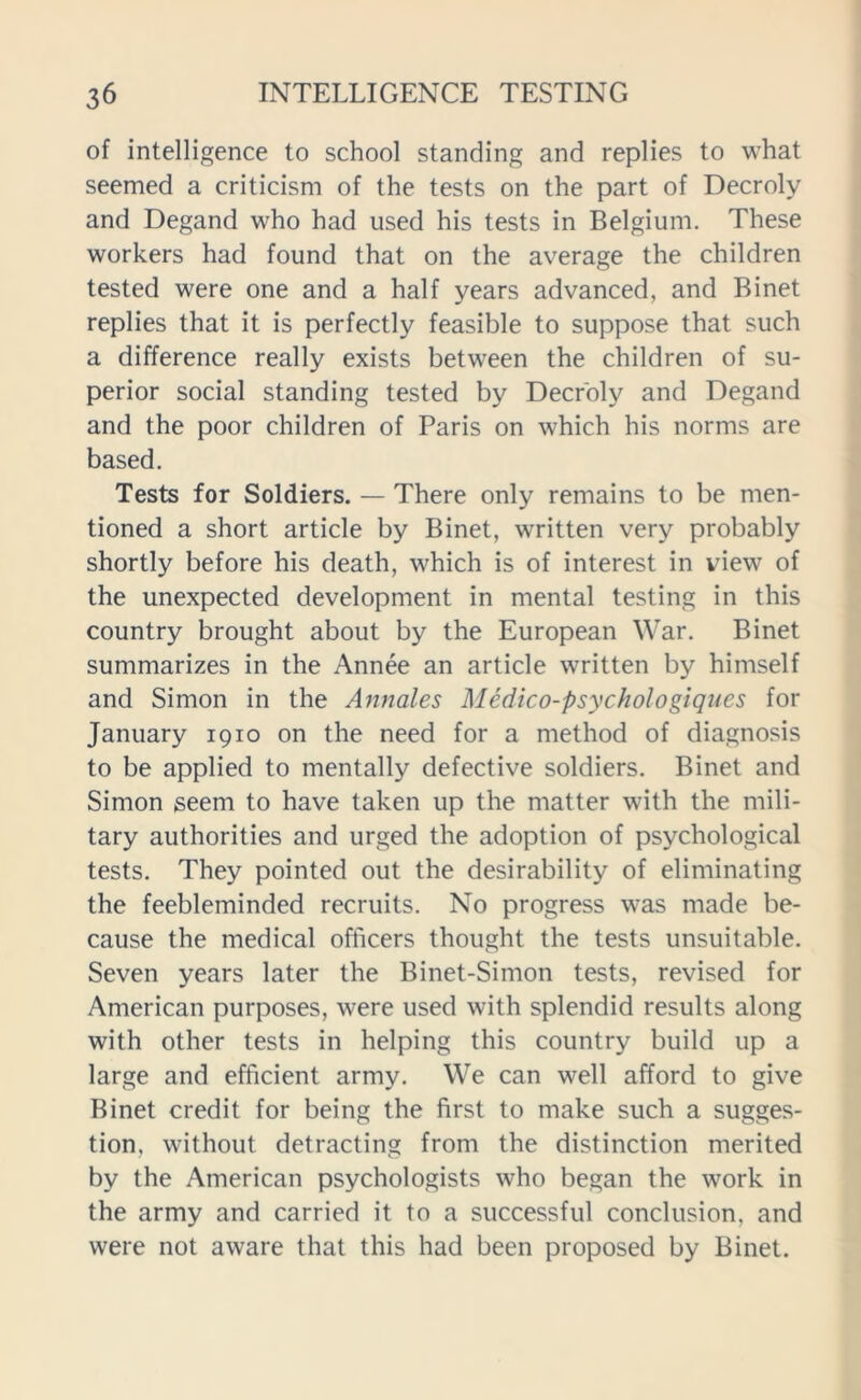 of intelligence to school standing and replies to what seemed a criticism of the tests on the part of Decroly and Degand who had used his tests in Belgium. These workers had found that on the average the children tested were one and a half years advanced, and Binet replies that it is perfectly feasible to suppose that such a difference really exists between the children of su- perior social standing tested by Decroly and Degand and the poor children of Paris on which his norms are based. Tests for Soldiers. — There only remains to be men- tioned a short article by Binet, written very probably shortly before his death, which is of interest in view of the unexpected development in mental testing in this country brought about by the European War. Binet summarizes in the Annee an article written by himself and Simon in the Annales Medico-psychologiques for January 1910 on the need for a method of diagnosis to be applied to mentally defective soldiers. Binet and Simon seem to have taken up the matter with the mili- tary authorities and urged the adoption of psychological tests. They pointed out the desirability of eliminating the feebleminded recruits. No progress was made be- cause the medical officers thought the tests unsuitable. Seven years later the Binet-Simon tests, revised for American purposes, were used with splendid results along with other tests in helping this country build up a large and efficient army. We can well afford to give Binet credit for being the first to make such a sugges- tion, without detracting from the distinction merited by the American psychologists who began the work in the army and carried it to a successful conclusion, and were not aware that this had been proposed by Binet.