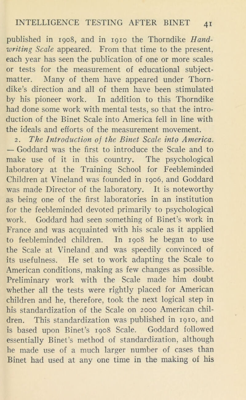 published in 1908, and in 1910 the Thorndike Hand- writing Scale appeared. From that time to the present, each year has seen the publication of one or more scales or tests for the measurement of educational subject- matter. Many of them have appeared under Thorn- dike’s direction and all of them have been stimulated by his pioneer work. In addition to this Thorndike had done some work with mental tests, so that the intro- duction of the Binet Scale into America fell in line with the ideals and efforts of the measurement movement. 2. The Introduction of the Binet Scale into America. — Goddard was the first to introduce the Scale and to make use of it in this country. The psychological laboratory at the Training School for Feebleminded Children at Vineland was founded in 1906, and Goddard was made Director of the laboratory. It is noteworthy as being one of the first laboratories in an institution for the feebleminded devoted primarily to psychological work. Goddard had seen something of Binet’s work in France and was acquainted with his scale as it applied to feebleminded children. In 1908 he began to use the Scale at Vineland and was speedily convinced of its usefulness. He set to work adapting the Scale to American conditions, making as few changes as possible. Preliminary work with the Scale made him doubt whether all the tests were rightly placed for American children and he, therefore, took the next logical step in his standardization of the Scale on 2000 American chil- dren. This standardization was published in 1910, and is based upon Binet’s 1908 Scale. Goddard followed essentially Binet’s method of standardization, although he made use of a much larger number of cases than Binet had used at any one time in the making of his