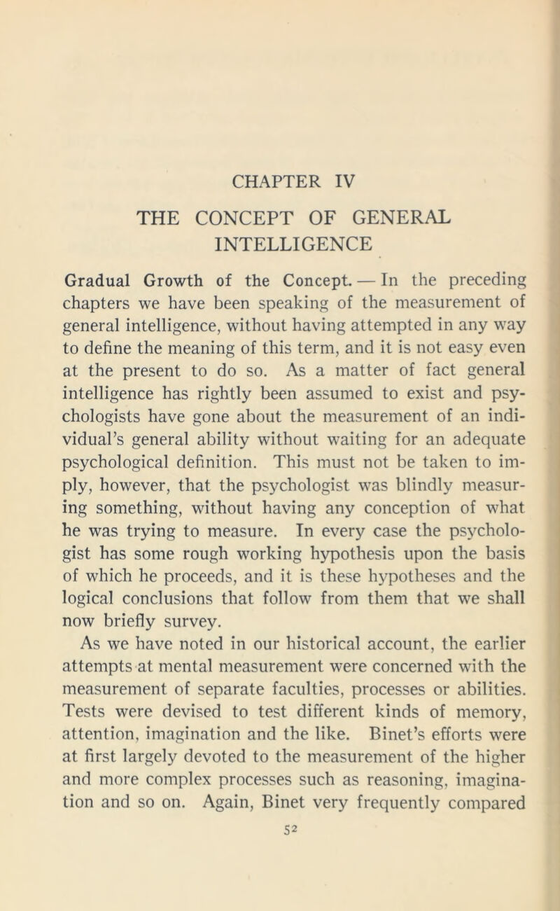 CHAPTER IV THE CONCEPT OF GENERAL INTELLIGENCE Gradual Growth of the Concept. — In the preceding chapters we have been speaking of the measurement of general intelligence, without having attempted in any way to define the meaning of this term, and it is not easy even at the present to do so. As a matter of fact general intelligence has rightly been assumed to exist and psy- chologists have gone about the measurement of an indi- vidual’s general ability without waiting for an adequate psychological definition. This must not be taken to im- ply, however, that the psychologist was blindly measur- ing something, without having any conception of what he was trying to measure. In every case the psycholo- gist has some rough working hypothesis upon the basis of which he proceeds, and it is these hypotheses and the logical conclusions that follow from them that we shall now briefly survey. As we have noted in our historical account, the earlier attempts at mental measurement were concerned with the measurement of separate faculties, processes or abilities. Tests were devised to test different kinds of memory, attention, imagination and the like. Binet’s efforts were at first largely devoted to the measurement of the higher and more complex processes such as reasoning, imagina- tion and so on. Again, Binet very frequently compared