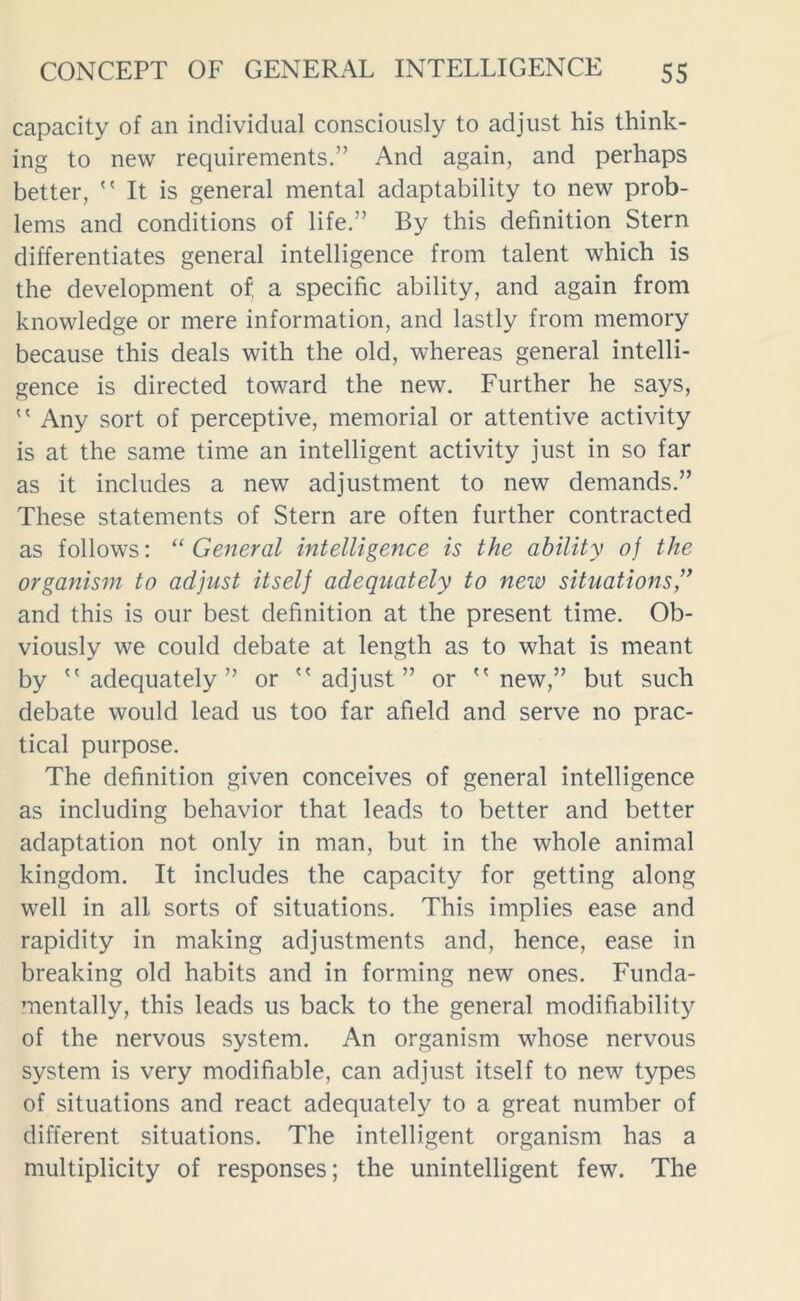 capacity of an individual consciously to adjust his think- ing to new requirements.” And again, and perhaps better,  It is general mental adaptability to new prob- lems and conditions of life.” By this definition Stern differentiates general intelligence from talent which is the development of, a specific ability, and again from knowledge or mere information, and lastly from memory because this deals with the old, whereas general intelli- gence is directed toward the new. Further he says,  Any sort of perceptive, memorial or attentive activity is at the same time an intelligent activity just in so far as it includes a new adjustment to new demands.” These statements of Stern are often further contracted as follows: “General intelligence is the ability of the organism to adjust itself adequately to new situations,” and this is our best definition at the present time. Ob- viously we could debate at length as to what is meant by adequately” or adjust” or new,” but such debate would lead us too far afield and serve no prac- tical purpose. The definition given conceives of general intelligence as including behavior that leads to better and better adaptation not only in man, but in the whole animal kingdom. It includes the capacity for getting along well in all sorts of situations. This implies ease and rapidity in making adjustments and, hence, ease in breaking old habits and in forming new ones. Funda- mentally, this leads us back to the general modifiability of the nervous system. An organism whose nervous system is very modifiable, can adjust itself to new types of situations and react adequately to a great number of different situations. The intelligent organism has a multiplicity of responses; the unintelligent few. The