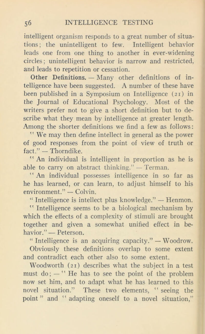 intelligent organism responds to a great number of situa- tions; the unintelligent to few. Intelligent behavior leads one from one thing to another in ever-widening circles; unintelligent behavior is narrow and restricted, and leads to repetition or cessation. Other Definitions. — Many other definitions of in- telligence have been suggested. A number of these have been published in a Symposium on Intelligence (21) in the Journal of Educational Psychology. Most of the writers prefer not to give a short definition but to de- scribe what they mean by intelligence at greater length. Among the shorter definitions we find a few as follows:  We may then define intellect in general as the power of good responses from the point of view of truth or fact.” — Thorndike.  An individual is intelligent in proportion as he is able to carry on abstract thinking.” — Terman.  An individual possesses intelligence in so far as he has learned, or can learn, to adjust himself to his environment.” — Colvin. “ Intelligence is intellect plus knowledge.” — Henmon.  Intelligence seems to be a biological mechanism by which the effects of a complexity of stimuli are brought together and given a somewhat unified effect in be- havior.” — Peterson. “ Intelligence is an acquiring capacity.” — Woodrow. Obviously these definitions overlap to some extent and contradict each other also to some extent. Woodworth (21) describes what the subject in a test must do; — He has to see the point of the problem now set him, and to adapt what he has learned to this novel situation.” These two elements,  seeing the point” and adapting oneself to a novel situation,”