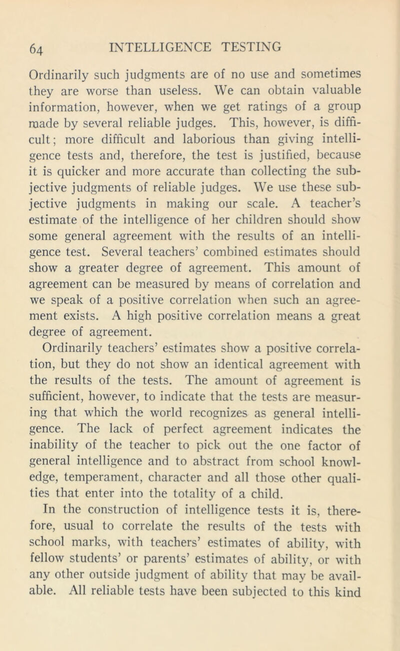 Ordinarily such judgments are of no use and sometimes they are worse than useless. We can obtain valuable information, however, when we get ratings of a group made by several reliable judges. This, however, is diffi- cult; more difficult and laborious than giving intelli- gence tests and, therefore, the test is justified, because it is quicker and more accurate than collecting the sub- jective judgments of reliable judges. We use these sub- jective judgments in making our scale. A teacher’s estimate of the intelligence of her children should show some general agreement with the results of an intelli- gence test. Several teachers’ combined estimates should show a greater degree of agreement. This amount of agreement can be measured by means of correlation and we speak of a positive correlation when such an agree- ment exists. A high positive correlation means a great degree of agreement. Ordinarily teachers’ estimates show a positive correla- tion, but they do not show an identical agreement with the results of the tests. The amount of agreement is sufficient, however, to indicate that the tests are measur- ing that which the world recognizes as general intelli- gence. The lack of perfect agreement indicates the inability of the teacher to pick out the one factor of general intelligence and to abstract from school knowl- edge, temperament, character and all those other quali- ties that enter into the totality of a child. In the construction of intelligence tests it is, there- fore, usual to correlate the results of the tests with school marks, with teachers’ estimates of ability, with fellow students’ or parents’ estimates of ability, or with any other outside judgment of ability that may be avail- able. All reliable tests have been subjected to this kind