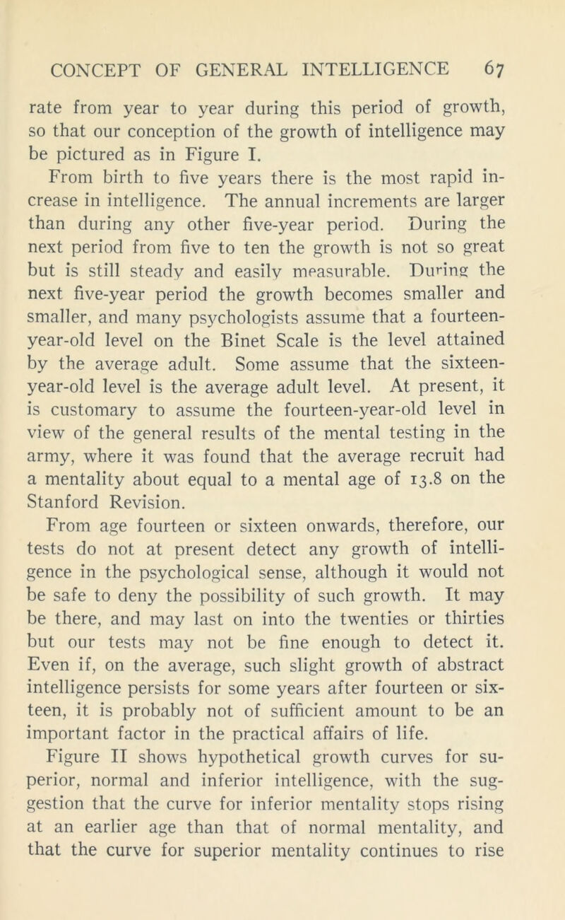 rate from year to year during this period of growth, so that our conception of the growth of intelligence may be pictured as in Figure I. From birth to five years there is the most rapid in- crease in intelligence. The annual increments are larger than during any other five-year period. During the next period from five to ten the growth is not so great but is still steady and easilv measurable. During the next five-year period the growth becomes smaller and smaller, and many psychologists assume that a fourteen- year-old level on the Binet Scale is the level attained by the average adult. Some assume that the sixteen- year-old level is the average adult level. At present, it is customary to assume the fourteen-year-old level in view of the general results of the mental testing in the army, where it was found that the average recruit had a mentality about equal to a mental age of 13.8 on the Stanford Revision. From age fourteen or sixteen onwards, therefore, our tests do not at present detect any growth of intelli- gence in the psychological sense, although it would not be safe to deny the possibility of such growth. It may be there, and may last on into the twenties or thirties but our tests may not be fine enough to detect it. Even if, on the average, such slight growth of abstract intelligence persists for some years after fourteen or six- teen, it is probably not of sufficient amount to be an important factor in the practical affairs of life. Figure II shows hypothetical growth curves for su- perior, normal and inferior intelligence, with the sug- gestion that the curve for inferior mentality stops rising at an earlier age than that of normal mentality, and that the curve for superior mentality continues to rise