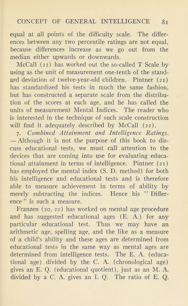 equal at all points of the difficulty scale. The differ- ences between any two percentile ratings are not equal, because differences increase as we go out from the median either upwards or downwards. McCall (22) has worked out the so-called T Scale by using as the unit of measurement one-tenth of the stand- ard deviation of twelve-year-old children. Pintner (21) has standardized his tests in much the same fashion, but has constructed a separate scale from the distribu- tion of the scores at each age, and he has called the units of measurement Mental Indices. The reader who is interested in the technique of such scale construction will find it adequately described by McCall (22). 7. Combined Attainment and Intelligence Ratings. — Although it is not the purpose of this book to dis- cuss educational tests, we must call attention to the devices that are coming into use for evaluating educa- tional attainment in terms of intelligence. Pintner (21) has employed the mental index (S. D. method) for both his intelligence and educational tests and is therefore able to measure achievement in terms of ability by merely subtracting the indices. Hence his  Differ- ence ” is such a measure. Franzen (20, 22) has worked on mental age procedure and has suggested educational ages (E. A.) for any particular educational test. Thus we may have an arithmetic age, spelling age, and the like as a measure of a child’s ability and these ages are determined from educational tests in the same way as mental ages are determined from intelligence tests. The E. A. (educa- tional age) divided by the C. A. (chronological age) gives an E. Q. (educational quotient), just as an M. A. divided by a C. A. gives an I. Q. The ratio of E. Q.