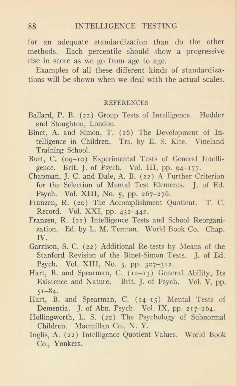 for an adequate standardization than do the other methods. Each percentile should show a progressive rise in score as we go from age to age. Examples of all these different kinds of standardiza- tions will be shown when we deal with the actual scales. REFERENCES Ballard, P. B. (22) Group Tests of Intelligence. Hodder and Stoughton, London. Binet, A. and Simon, T. (16) The Development of In- telligence in Children. Trs. by E. S. Kite. Vineland Training School. Burt, C. (09-10) Experimental Tests of General Intelli- gence. Brit. J. of Psych. Vol. Ill, pp. 94-177. Chapman, J. C. and Dale, A. B. (22) A Further Criterion for the Selection of Mental Test Elements. J. of Ed. Psych. Vol. XIII, No. 5, pp. 267-276. Franzen, R. (20) The Accomplishment Quotient. T. C. Record. Vol. XXI, pp. 432-442. Franzen, R. (22) Intelligence Tests and School Reorgani- zation. Ed. by L. M. Terman. World Book Co. Chap. IV. Garrison, S. C. (22) Additional Re-tests by Means of the Stanford Revision of the Binet-Sinion Tests. J. of Ed. Psych. Vol. XIII, No. 5, pp. 307-312. Hart, B. and Spearman, C. (12-13) General Ability, Its Existence and Nature. Brit. J. of Psych. Vol. V, pp. 51-84. Hart, B. and Spearman, C. (14-15) Mental Tests of Dementia. J. of Abn. Psych. Vol. IX, pp. 217-264. Hollingworth, L. S. (20) The Psychology of Subnormal Children. Macmillan Co., N. Y. Inglis, A. (22) Intelligence Quotient Values. World Book Co., Yonkers.