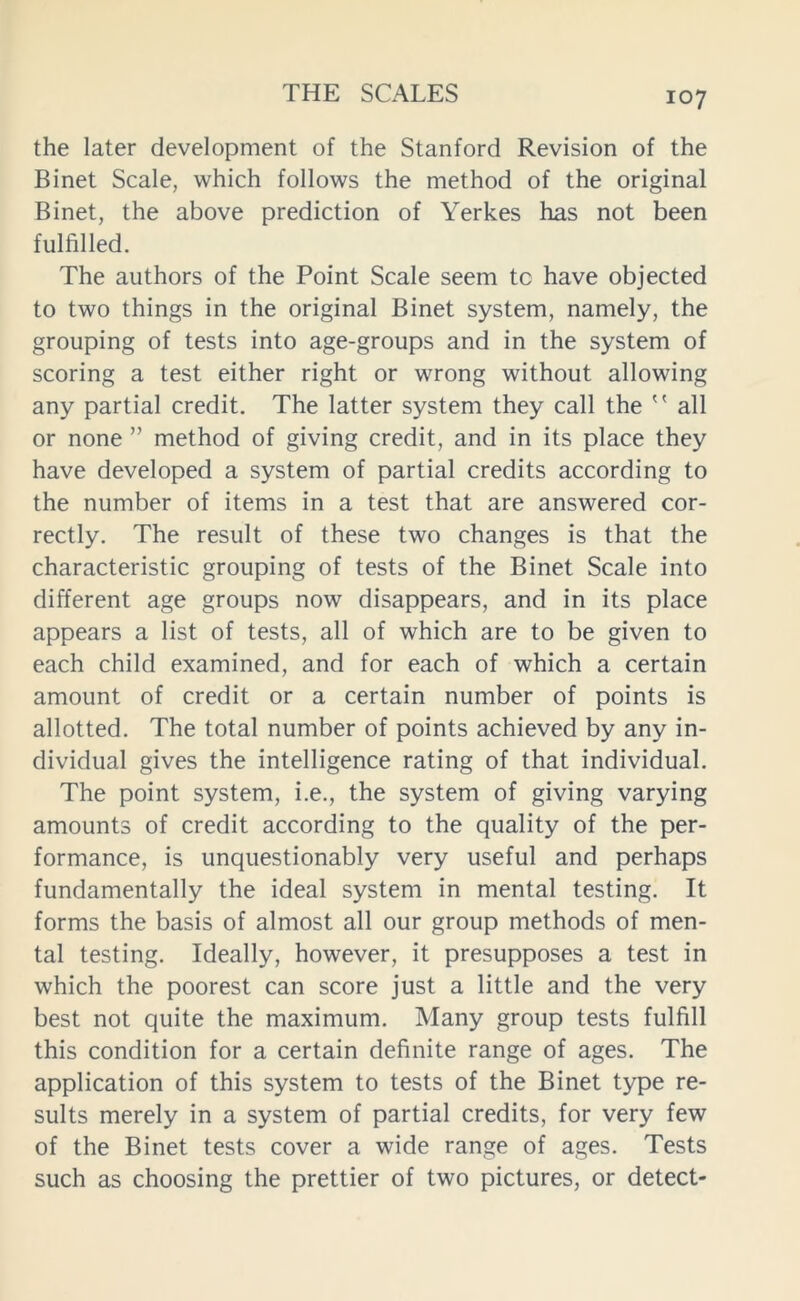 the later development of the Stanford Revision of the Binet Scale, which follows the method of the original Binet, the above prediction of Yerkes has not been fulfilled. The authors of the Point Scale seem to have objected to two things in the original Binet system, namely, the grouping of tests into age-groups and in the system of scoring a test either right or wrong without allowing any partial credit. The latter system they call the  all or none ” method of giving credit, and in its place they have developed a system of partial credits according to the number of items in a test that are answered cor- rectly. The result of these two changes is that the characteristic grouping of tests of the Binet Scale into different age groups now disappears, and in its place appears a list of tests, all of which are to be given to each child examined, and for each of which a certain amount of credit or a certain number of points is allotted. The total number of points achieved by any in- dividual gives the intelligence rating of that individual. The point system, i.e., the system of giving varying amounts of credit according to the quality of the per- formance, is unquestionably very useful and perhaps fundamentally the ideal system in mental testing. It forms the basis of almost all our group methods of men- tal testing. Ideally, however, it presupposes a test in which the poorest can score just a little and the very best not quite the maximum. Many group tests fulfill this condition for a certain definite range of ages. The application of this system to tests of the Binet type re- sults merely in a system of partial credits, for very few of the Binet tests cover a wide range of ages. Tests such as choosing the prettier of two pictures, or detect-