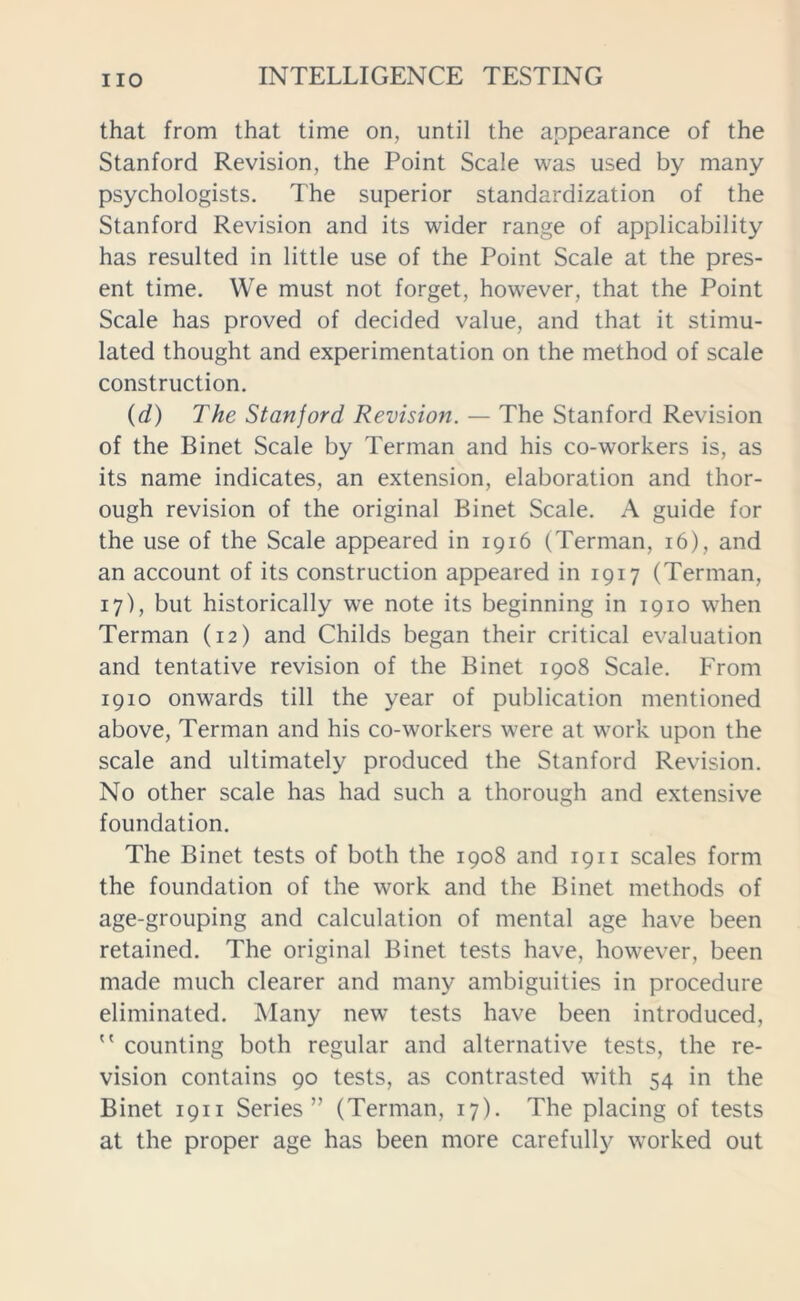 that from that time on, until the appearance of the Stanford Revision, the Point Scale was used by many psychologists. The superior standardization of the Stanford Revision and its wider range of applicability has resulted in little use of the Point Scale at the pres- ent time. We must not forget, however, that the Point Scale has proved of decided value, and that it stimu- lated thought and experimentation on the method of scale construction. (d) The Stanford Revision. — The Stanford Revision of the Binet Scale by Terman and his co-workers is, as its name indicates, an extension, elaboration and thor- ough revision of the original Binet Scale. A guide for the use of the Scale appeared in 1916 (Terman, 16), and an account of its construction appeared in 1917 (Terman, 17), but historically we note its beginning in 1910 when Terman (12) and Childs began their critical evaluation and tentative revision of the Binet 1908 Scale. From 1910 onwards till the year of publication mentioned above, Terman and his co-workers were at work upon the scale and ultimately produced the Stanford Revision. No other scale has had such a thorough and extensive foundation. The Binet tests of both the 1908 and 1911 scales form the foundation of the work and the Binet methods of age-grouping and calculation of mental age have been retained. The original Binet tests have, however, been made much clearer and many ambiguities in procedure eliminated. Many new tests have been introduced,  counting both regular and alternative tests, the re- vision contains 90 tests, as contrasted with 54 in the Binet 1911 Series” (Terman, 17). The placing of tests at the proper age has been more carefully worked out