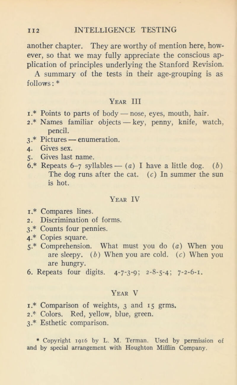 another chapter. They are worthy of mention here, how- ever, so that we may fully appreciate the conscious ap- plication of principles underlying the Stanford Revision. A summary of the tests in their age-grouping is as follows: * Year III i.* Points to parts of body — nose, eyes, mouth, hair. 2* Names familiar objects — key, penny, knife, watch, pencil. 3. * Pictures — enumeration. 4. Gives sex. 5. Gives last name. 6. * Repeats 6-7 syllables— (a) I have a little dog. (b) The dog runs after the cat. (c) In summer the sun is hot. Year IV 1. * Compares lines. 2. Discrimination of forms. 3. * Counts four pennies. 4. * Copies square. 5. * Comprehension. What must you do (a) When you are sleepy. (b) When you are cold, (c) When you are hungry. 6. Repeats four digits. 4-7-3-9; 2-8-5-45 7-2-6-1. Year V 1. * Comparison of weights, 3 and 15 grms. 2. * Colors. Red, yellow, blue, green. 3. * Esthetic comparison. * Copyright 1916 by L. M. Terman. Used by permission of and by special arrangement with Houghton Mifflin Company.