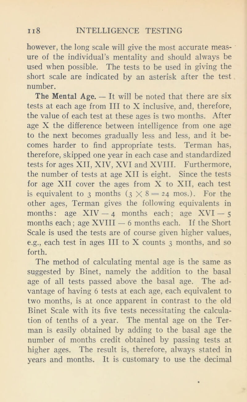 however, the long scale will give the most accurate meas- ure of the individual’s mentality and should always be used when possible. The tests to be used in giving the short scale are indicated by an asterisk after the test number. The Mental Age. — It will be noted that there are six tests at each age from III to X inclusive, and, therefore, the value of each test at these ages is two months. After age X the difference between intelligence from one age to the next becomes gradually less and less, and it be- comes harder to find appropriate tests. Terman has, therefore, skipped one year in each case and standardized tests for ages XII, XIV, XVI and XVIII. Furthermore, the number of tests at age XII is eight. Since the tests for age XII cover the ages from X to XII, each test is equivalent to 3 months (3 X 8 = 24 mos.). For the other ages, Terman gives the following equivalents in months: age XIV — 4 months each; age XVI — 5 months each; age XVIII — 6 months each. If the Short Scale is used the tests are of course given higher values, e.g., each test in ages III to X counts 3 months, and so forth. The method of calculating mental age is the same as suggested by Binet, namely the addition to the basal age of all tests passed above the basal age. The ad- vantage of having 6 tests at each age, each equivalent to two months, is at once apparent in contrast to the old Binet Scale with its five tests necessitating the calcula- tion of tenths of a year. The mental age on the Ter- man is easily obtained by adding to the basal age the number of months credit obtained by passing tests at higher ages. The result is, therefore, always stated in years and months. It is customary to use the decimal