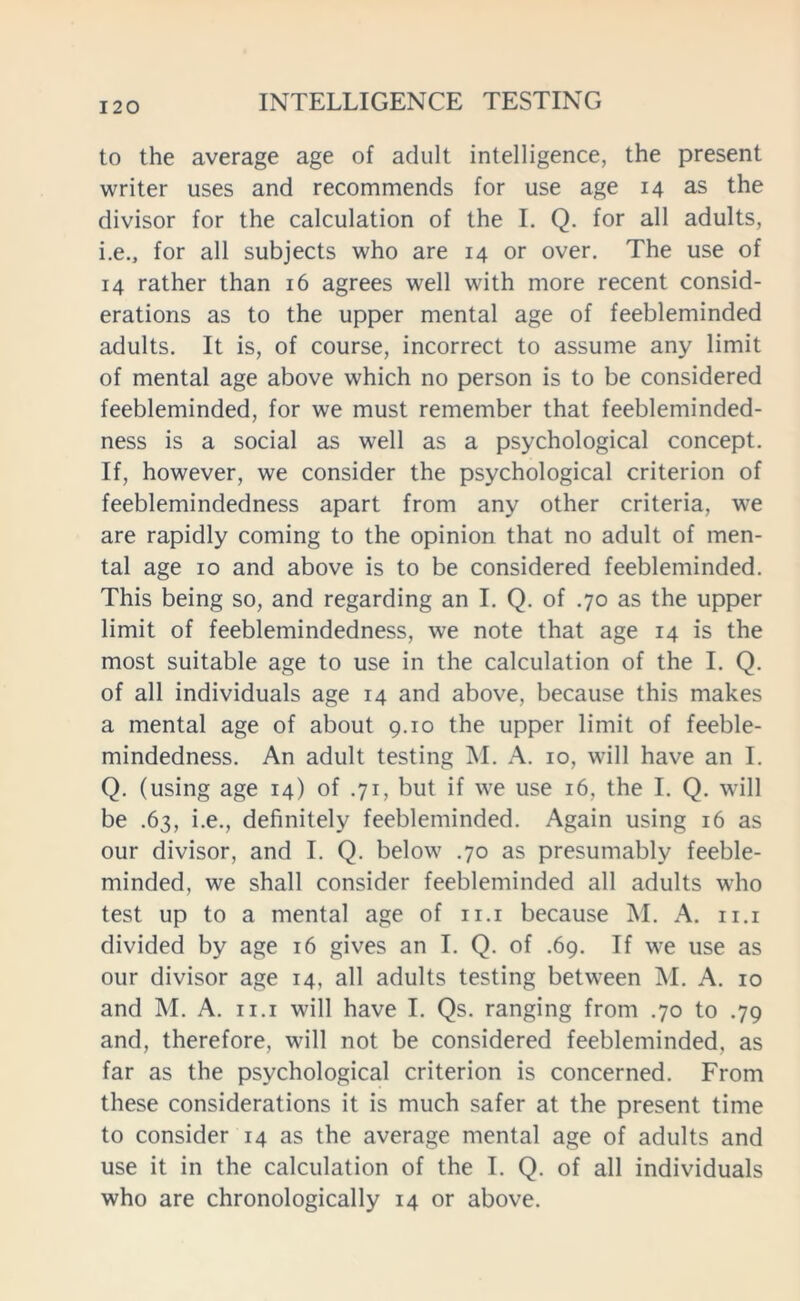 to the average age of adult intelligence, the present writer uses and recommends for use age 14 as the divisor for the calculation of the I. Q. for all adults, i.e., for all subjects who are 14 or over. The use of 14 rather than 16 agrees well with more recent consid- erations as to the upper mental age of feebleminded adults. It is, of course, incorrect to assume any limit of mental age above which no person is to be considered feebleminded, for we must remember that feebleminded- ness is a social as well as a psychological concept. If, however, we consider the psychological criterion of feeblemindedness apart from any other criteria, we are rapidly coming to the opinion that no adult of men- tal age 10 and above is to be considered feebleminded. This being so, and regarding an I. Q. of .70 as the upper limit of feeblemindedness, we note that age 14 is the most suitable age to use in the calculation of the I. Q. of all individuals age 14 and above, because this makes a mental age of about 9.10 the upper limit of feeble- mindedness. An adult testing M. A. 10, will have an I. Q. (using age 14) of .71, but if we use 16, the I. Q. will be .63, i.e., definitely feebleminded. Again using 16 as our divisor, and I. Q. below .70 as presumably feeble- minded, we shall consider feebleminded all adults who test up to a mental age of 11.1 because M. A. 11.1 divided by age 16 gives an I. Q. of .69. If we use as our divisor age 14, all adults testing between M. A. 10 and M. A. 11.1 will have I. Qs. ranging from .70 to .79 and, therefore, will not be considered feebleminded, as far as the psychological criterion is concerned. From these considerations it is much safer at the present time to consider 14 as the average mental age of adults and use it in the calculation of the I. Q. of all individuals who are chronologically 14 or above.