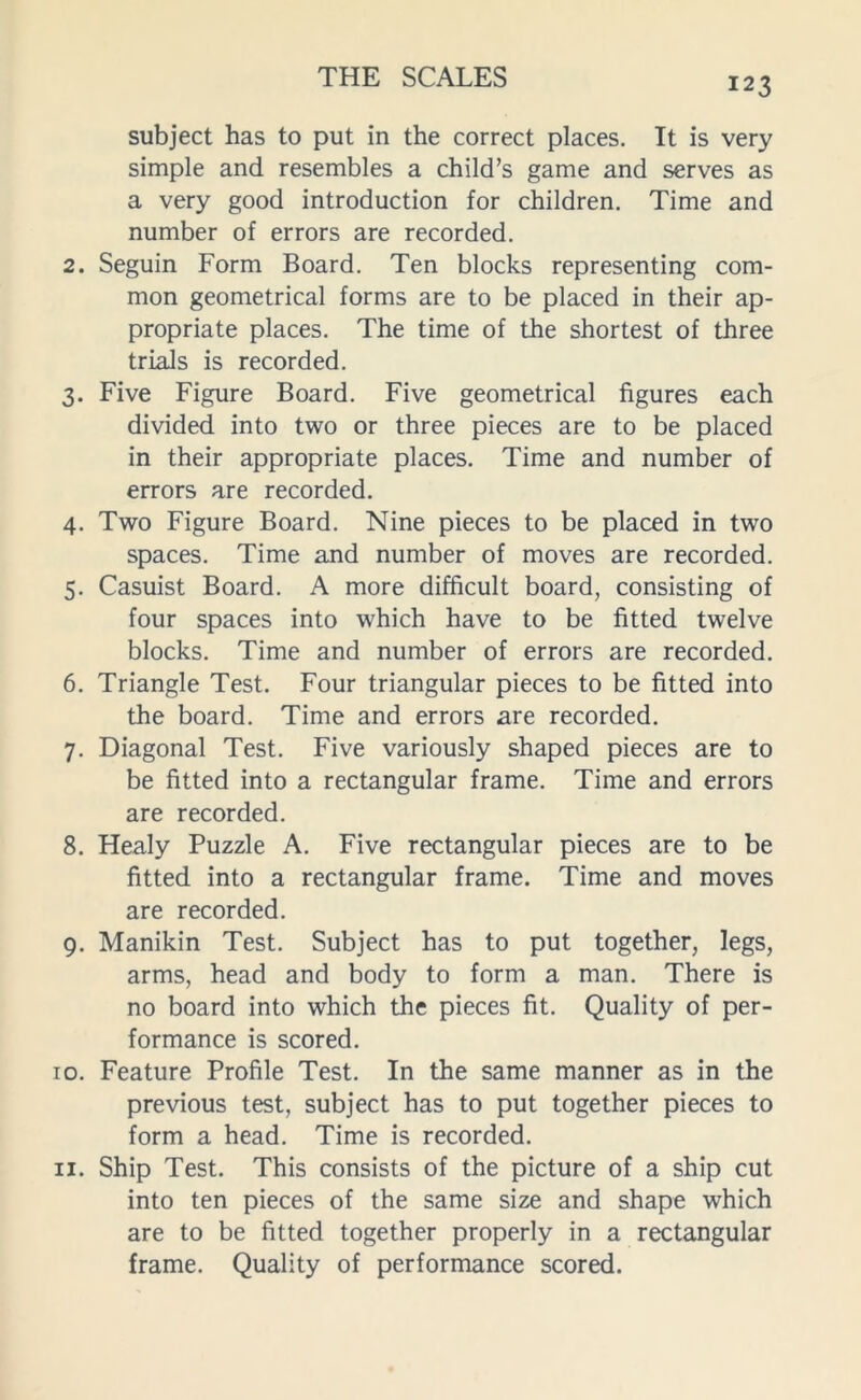 subject has to put in the correct places. It is very simple and resembles a child’s game and serves as a very good introduction for children. Time and number of errors are recorded. 2. Seguin Form Board. Ten blocks representing com- mon geometrical forms are to be placed in their ap- propriate places. The time of the shortest of three trials is recorded. 3. Five Figure Board. Five geometrical figures each divided into two or three pieces are to be placed in their appropriate places. Time and number of errors are recorded. 4. Two Figure Board. Nine pieces to be placed in two spaces. Time and number of moves are recorded. 5. Casuist Board. A more difficult board, consisting of four spaces into which have to be fitted twelve blocks. Time and number of errors are recorded. 6. Triangle Test. Four triangular pieces to be fitted into the board. Time and errors are recorded. 7. Diagonal Test. Five variously shaped pieces are to be fitted into a rectangular frame. Time and errors are recorded. 8. Healy Puzzle A. Five rectangular pieces are to be fitted into a rectangular frame. Time and moves are recorded. 9. Manikin Test. Subject has to put together, legs, arms, head and body to form a man. There is no board into which the pieces fit. Quality of per- formance is scored. 10. Feature Profile Test. In the same manner as in the previous test, subject has to put together pieces to form a head. Time is recorded. 11. Ship Test. This consists of the picture of a ship cut into ten pieces of the same size and shape which are to be fitted together properly in a rectangular frame. Quality of performance scored.