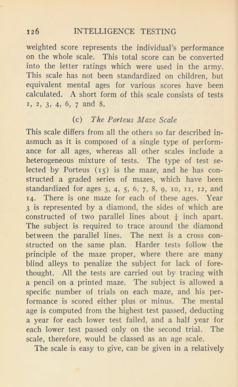 weighted score represents the individual’s performance on the whole scale. This total score can be converted into the letter ratings which were used in the army. This scale has not been standardized on children, but equivalent mental ages for various scores have been calculated. A short form of this scale consists of tests i, 2, 3, 4, 6, 7 and 8. (c) The Porteus Maze Scale This scale differs from all the others so far described in- asmuch as it is composed of a single type of perform- ance for all ages, whereas all other scales include a heterogeneous mixture of tests. The type of test se- lected by Porteus (15) is the maze, and he has con- structed a graded series of mazes, which have been standardized for ages 3, 4, 5, 6, 7, 8, 9, 10, n, 12, and 14. There is one maze for each of these ages. Year 3 is represented by a diamond, the sides of which are constructed of two parallel lines about £ inch apart. The subject is required to trace around the diamond between the parallel lines. The next is a cross con- structed on the same plan. Harder tests follow the principle of the maze proper, where there are many blind alleys to penalize the subject for lack of fore- thought. All the tests are carried out by tracing with a pencil on a printed maze. The subject is allowed a specific number of trials on each maze, and his per- formance is scored either plus or minus. The mental age is computed from the highest test passed, deducting a year for each lower test failed, and a half year for each lower test passed only on the second trial. The scale, therefore, would be classed as an age scale. The scale is easy to give, can be given in a relatively