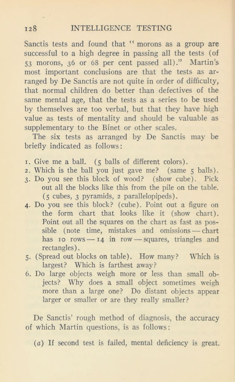 Sanctis tests and found that  morons as a group are successful to a high degree in passing all the tests (of 53 morons, 36 or 68 per cent passed all).” Martin's most important conclusions are that the tests as ar- ranged by De Sanctis are not quite in order of difficulty, that normal children do better than defectives of the same mental age, that the tests as a series to be used by themselves are too verbal, but that they have high value as tests of mentality and should be valuable as supplementary to the Binet or other scales. The six tests as arranged by De Sanctis may be briefly indicated as follows: 1. Give me a ball. (5 balls of different colors). 2. Which is the ball you just gave me? (same 5 balls). 3. Do you see this block of wood? (show cube). Pick out all the blocks like this from the pile on the table. (5 cubes, 3 pyramids, 2 parallelopipeds). 4. Do you see this block? (cube). Point out a figure on the form chart that looks like it (show chart). Point out all the squares on the chart as fast as pos- sible (note time, mistakes and omissions — chart has 10 rows—14 in row — squares, triangles and rectangles). 5. (Spread out blocks on table). How many? Which is largest? Which is farthest away? 6. Do large objects weigh more or less than small ob- jects? Why does a small object sometimes weigh more than a large one? Do distant objects appear larger or smaller or are they really smaller? De Sanctis’ rough method of diagnosis, the accuracy of which Martin questions, is as follows: (a) If second test is failed, mental deficiency is great.