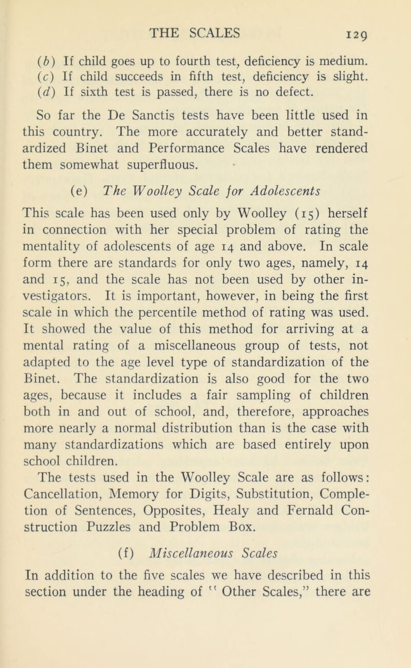 (b) If child goes up to fourth test, deficiency is medium. (c) If child succeeds in fifth test, deficiency is slight. (d) If sixth test is passed, there is no defect. So far the De Sanctis tests have been little used in this country. The more accurately and better stand- ardized Binet and Performance Scales have rendered them somewhat superfluous. (e) The Woolley Scale for Adolescents This scale has been used only by Woolley (15) herself in connection with her special problem of rating the mentality of adolescents of age 14 and above. In scale form there are standards for only two ages, namely, 14 and 15, and the scale has not been used by other in- vestigators. It is important, however, in being the first scale in which the percentile method of rating was used. It showed the value of this method for arriving at a mental rating of a miscellaneous group of tests, not adapted to the age level type of standardization of the Binet. The standardization is also good for the two ages, because it includes a fair sampling of children both in and out of school, and, therefore, approaches more nearly a normal distribution than is the case with many standardizations which are based entirely upon school children. The tests used in the Woolley Scale are as follows: Cancellation, Memory for Digits, Substitution, Comple- tion of Sentences, Opposites, Healy and Fernald Con- struction Puzzles and Problem Box. (f) Miscellaneous Scales In addition to the five scales we have described in this section under the heading of  Other Scales,” there are