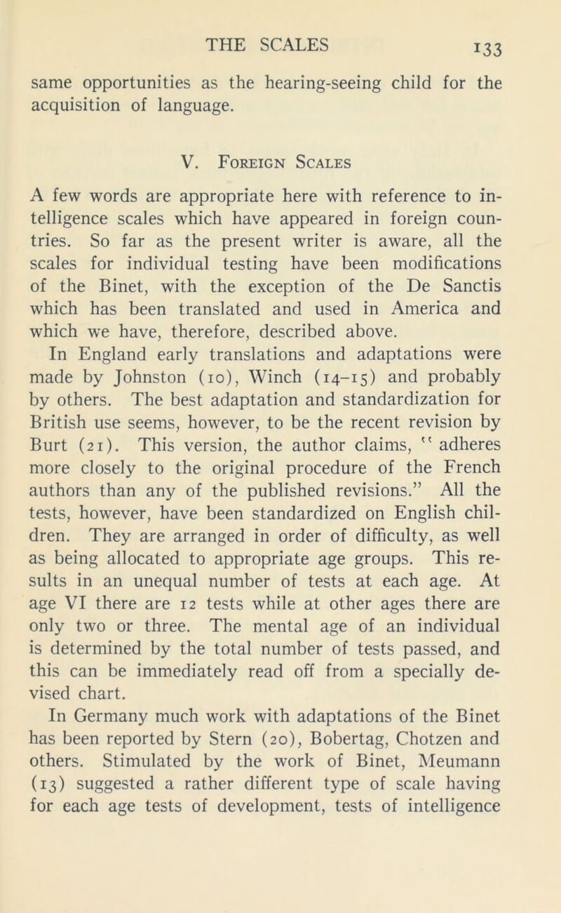 same opportunities as the hearing-seeing child for the acquisition of language. V. Foreign Scales A few words are appropriate here with reference to in- telligence scales which have appeared in foreign coun- tries. So far as the present writer is aware, all the scales for individual testing have been modifications of the Binet, with the exception of the De Sanctis which has been translated and used in America and which we have, therefore, described above. In England early translations and adaptations were made by Johnston (10), Winch (14-15) and probably by others. The best adaptation and standardization for British use seems, however, to be the recent revision by Burt (21). This version, the author claims,  adheres more closely to the original procedure of the French authors than any of the published revisions.” All the tests, however, have been standardized on English chil- dren. They are arranged in order of difficulty, as well as being allocated to appropriate age groups. This re- sults in an unequal number of tests at each age. At age VI there are 12 tests while at other ages there are only two or three. The mental age of an individual is determined by the total number of tests passed, and this can be immediately read off from a specially de- vised chart. In Germany much work with adaptations of the Binet has been reported by Stern (20), Bobertag, Chotzen and others. Stimulated by the work of Binet, Meumann (13) suggested a rather different type of scale having for each age tests of development, tests of intelligence