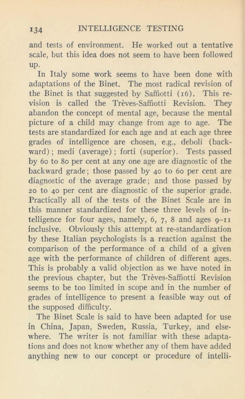 and tests of environment. He worked out a tentative scale, but this idea does not seem to have been followed up. In Italy some work seems to have been done with adaptations of the Binet. The most radical revision of the Binet is that suggested by Saffiotti (16). This re- vision is called the Treves-Saffiotti Revision. They abandon the concept of mental age, because the mental picture of a child may change from age to age. The tests are standardized for each age and at each age three grades of intelligence are chosen, e.g., deboli (back- ward) ; medi (average); forti (superior). Tests passed by 60 to 80 per cent at any one age are diagnostic of the backward grade; those passed by 40 to 60 per cent are diagnostic of the average grade; and those passed by 20 to 40 per cent are diagnostic of the superior grade. Practically all of the tests of the Binet Scale are in this manner standardized for these three levels of in- telligence for four ages, namely, 6, 7, 8 and ages 9-11 inclusive. Obviously this attempt at re-standardization by these Italian psychologists is a reaction against the comparison of the performance of a child of a given age with the performance of children of different ages. This is probably a valid objection as we have noted in the previous chapter, but the Treves-Saffiotti Revision seems to be too limited in scope and in the number of grades of intelligence to present a feasible way out of the supposed difficulty. The Binet Scale is said to have been adapted for use in China, Japan, Sweden, Russia, Turkey, and else- where. The writer is not familiar with these adapta- tions and does not know whether any of them have added anything new to our concept or procedure of intelli-