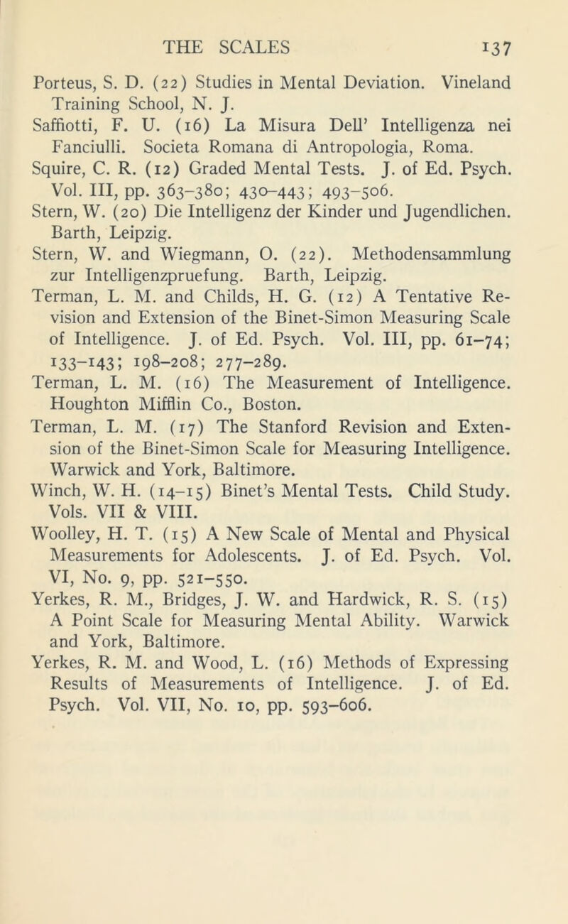 Porteus, S. D. (22) Studies in Mental Deviation. Vineland Training School, N. J. Saffiotti, F. U. (16) La Misura DelT Intelligenza nei Fanciulli. Societa Romana di Antropologia, Roma. Squire, C. R. (12) Graded Mental Tests. J. of Ed. Psych. Vol. Ill, pp. 363-380; 430-443; 493-506. Stern, W. (20) Die Intelligenz der Kinder und Jugendlichen. Barth, Leipzig. Stern, W. and Wiegmann, O. (22). Methodensammlung zur Intelligenzpruefung. Barth, Leipzig. Terman, L. M. and Childs, H. G. (12) A Tentative Re- vision and Extension of the Binet-Simon Measuring Scale of Intelligence. J. of Ed. Psych. Vol. Ill, pp. 61-74; I33-I43; 198-208; 277-289. Terman, L. M. (16) The Measurement of Intelligence. Houghton Mifflin Co., Boston. Terman, L. M. (17) The Stanford Revision and Exten- sion of the Binet-Simon Scale for Measuring Intelligence. Warwick and York, Baltimore. Winch, W. H. (14-15) Binet’s Mental Tests. Child Study. Vols. VII & VIII. Woolley, H. T. (15) A New Scale of Mental and Physical Measurements for Adolescents. J. of Ed. Psych. Vol. VI, No. 9, pp. 521-550. Yerkes, R. M., Bridges, J. W. and Hardwick, R. S. (15) A Point Scale for Measuring Mental Ability. Warwick and York, Baltimore. Yerkes, R. M. and Wood, L. (16) Methods of Expressing Results of Measurements of Intelligence. J. of Ed. Psych. Vol. VII, No. 10, pp. 593-606.