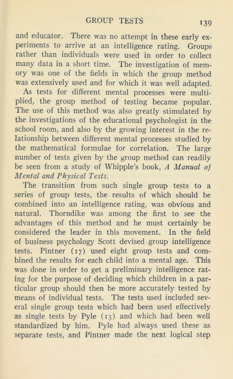 139 and educator. There was no attempt in these early ex- periments to arrive at an intelligence rating. Groups rather than individuals were used in order to collect many data in a short time. The investigation of mem- ory was one of the fields in which the group method was extensively used and for which it was well adapted. As tests for different mental processes were multi- plied, the group method of testing became popular. The use of this method was also greatly stimulated by the investigations of the educational psychologist in the school room, and also by the growing interest in the re- lationship between different mental processes studied by the mathematical formulae for correlation. The large number of tests given by the group method can readily be seen from a study of Whipple’s book, A Manual oj Mental and Physical Tests. The transition from such single group tests to a series of group tests, the results of which should be combined into an intelligence rating, was obvious and natural. Thorndike was among the first to see the advantages of this method and he must certainly be considered the leader in this movement. In the field of business psychology Scott devised group intelligence tests. Pintner (17) used eight group tests and com- bined the results for each child into a mental age. This was done in order to get a preliminary intelligence rat- ing for the purpose of deciding which children in a par- ticular group should then be more accurately tested by means of individual tests. The tests used included sev- eral single group tests which had been used effectively as single tests by Pyle (13) and which had been well standardized by him. Pyle had always used these as separate tests, and Pintner made the next logical step