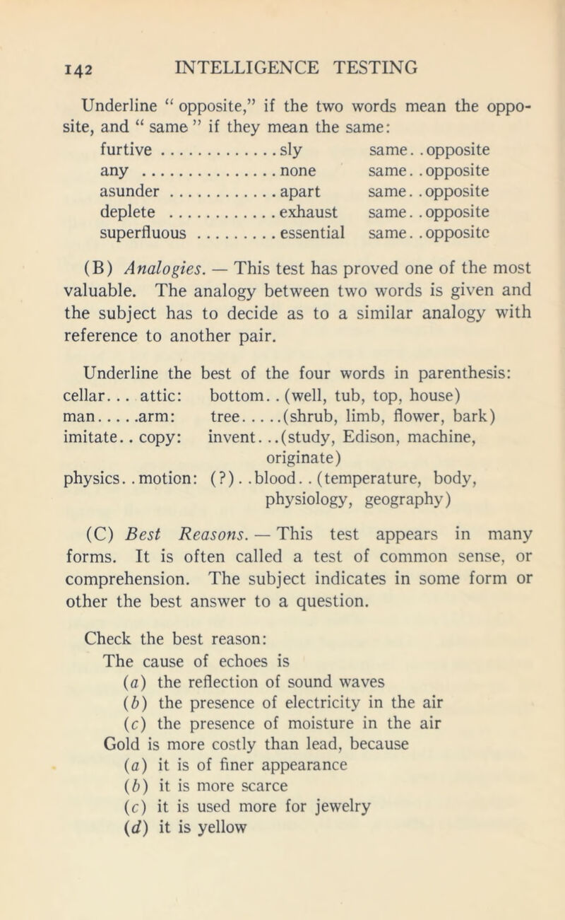 Underline “ opposite,” if the two words mean the oppo- site, and “ same ” if they mean the same: furtive sly same. . opposite any none same. . opposite asunder apart same. . opposite deplete exhaust same. . opposite superfluous essential same, .opposite (B) Analogies. — This test has proved one of the most valuable. The analogy between two words is given and the subject has to decide as to a similar analogy with reference to another pair. Underline the best of the four words in parenthesis: cellar. .. attic: bottom. . (well, tub, top, house) man arm: tree (shrub, limb, flower, bark) imitate.. copy: invent. ..(study, Edison, machine, originate) physics. . motion: (?). . blood. . (temperature, body, physiology, geography) (C) Best Reasons. — This test appears in many forms. It is often called a test of common sense, or comprehension. The subject indicates in some form or other the best answer to a question. Check the best reason: The cause of echoes is (o) the reflection of sound waves (b) the presence of electricity in the air (c) the presence of moisture in the air Gold is more costly than lead, because (o) it is of finer appearance (b) it is more scarce (c) it is used more for jewelry (d) it is yellow