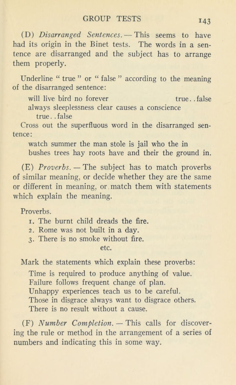 M3 (D) Disarranged Sentences. — This seems to have had its origin in the Binet tests. The words in a sen- tence are disarranged and the subject has to arrange them properly. Underline “ true ” or “ false ” according to the meaning of the disarranged sentence: will live bird no forever true, .false always sleeplessness clear causes a conscience true. . false Cross out the superfluous word in the disarranged sen- tence: watch summer the man stole is jail who the in bushes trees hay roots have and their the ground in. (E) Proverbs. — The subject has to match proverbs of similar meaning, or decide whether they are the same or different in meaning, or match them with statements which explain the meaning. Proverbs. 1. The burnt child dreads the fire. 2. Rome was not built in a day. 3. There is no smoke without fire. etc. Mark the statements which explain these proverbs: Time is required to produce anything of value. Failure follows frequent change of plan. Unhappy experiences teach us to be careful. Those in disgrace always want to disgrace others. There is no result without a cause. (F) Number Completion. — This calls for discover- ing the rule or method in the arrangement of a series of numbers and indicating this in some way.