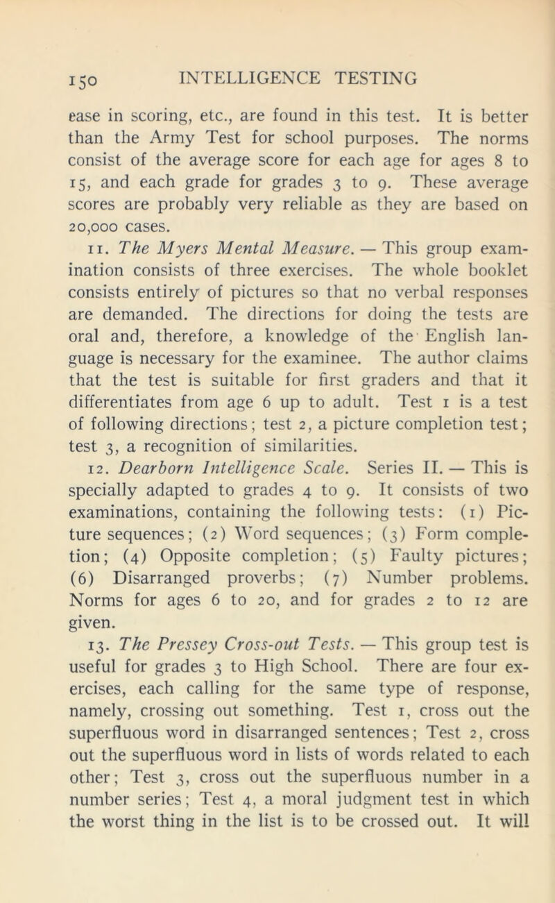 ease in scoring, etc., are found in this test. It is better than the Army Test for school purposes. The norms consist of the average score for each age for ages 8 to 15, and each grade for grades 3 to 9. These average scores are probably very reliable as they are based on 20,000 cases. 11. The Myers Mental Measure. — This group exam- ination consists of three exercises. The whole booklet consists entirely of pictures so that no verbal responses are demanded. The directions for doing the tests are oral and, therefore, a knowledge of the English lan- guage is necessary for the examinee. The author claims that the test is suitable for first graders and that it differentiates from age 6 up to adult. Test 1 is a test of following directions; test 2, a picture completion test; test 3, a recognition of similarities. 12. Dearborn Intelligence Scale. Series II. — This is specially adapted to grades 4 to 9. It consists of two examinations, containing the following tests: (1) Pic- ture sequences; (2) Word sequences; (3) Form comple- tion; (4) Opposite completion; (5) Faulty pictures; (6) Disarranged proverbs; (7) Number problems. Norms for ages 6 to 20, and for grades 2 to 12 are given. 13. The Pressey Cross-out Tests. — This group test is useful for grades 3 to High School. There are four ex- ercises, each calling for the same type of response, namely, crossing out something. Test 1, cross out the superfluous word in disarranged sentences; Test 2, cross out the superfluous word in lists of words related to each other; Test 3, cross out the superfluous number in a number series; Test 4, a moral judgment test in which the worst thing in the list is to be crossed out. It will