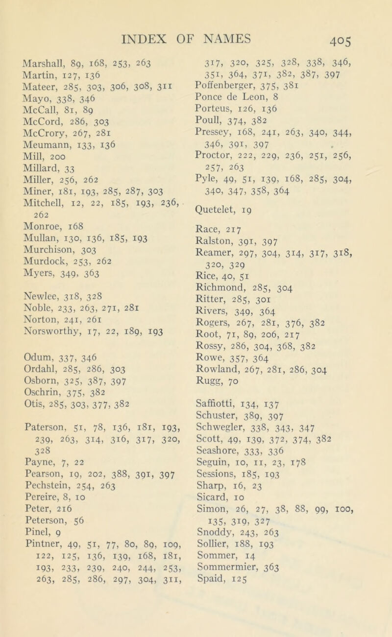 Marshall, 89, 168, 253, 263 Martin, 127, 136 Mateer, 285, 303, 306, 308, 311 Mayo, 338, 346 McCall, 81, 89 McCord, 286, 303 McCrory, 267, 281 Meumann, 133, 136 Mill, 200 Millard, 33 Miller, 256, 262 Miner, 181, 193, 285, 287, 303 Mitchell, 12, 22, 185, 193, 236, 262 Monroe, 168 Mullan, 130, 136, 185, 193 Murchison, 303 Murdock, 253, 262 Myers, 349, 363 Newlee, 318, 328 Noble, 233, 263, 271, 281 Norton, 241, 261 Norsvvorthy, 17, 22, 189, 193 Odum, 337, 346 Ordahl, 285, 286, 303 Osborn, 325, 387, 397 Oschrin, 375, 382 Otis, 285, 303, 377, 382 Paterson, 51, 78, 136, 181, 193, 239, 263, 314, 3x6, 317, 320, 328 Payne, 7, 22 Pearson, 19, 202, 388, 391, 397 Pechstein, 254, 263 Pereire, 8, 10 Peter, 216 Peterson, 56 Pinel, 9 Pintner, 49, 51, 77, 80, 89, 109, 122, 125, 136, 139, 168, 181, 193, 233, 239, 240, 244, 253, 263, 285, 286, 297, 304, 311, 317, 320, 325, 328, 338, 346, 35i, 364, 37i, 382, 387, 397 Poffenberger, 375, 381 Ponce de Leon, 8 Porteus, 126, 136 Poull, 374, 382 Pressey, 168, 241, 263, 340, 344, 346, 391, 397 Proctor, 222, 229, 236, 251, 256, 257, 263 Pyle, 49. Si, 139, 168, 285, 304, 340, 347, 358, 364 Quetelet, 19 Race, 217 Ralston, 391, 397 Reamer, 297, 304, 314, 317, 318, 320, 329 Rice, 40, 51 Richmond, 285, 304 Ritter, 285, 301 Rivers, 349, 364 Rogers, 267, 281, 376, 382 Root, 71, 89, 206, 217 Rossy, 286, 304, 368, 382 Rowe, 357, 364 Rowland, 267, 281, 286, 304 Rugg, 70 Saffiotti, 134, 137 Schuster, 389, 397 Schwegler, 338, 343, 347 Scott, 49, 139, 372, 374, 382 Seashore, 333, 336 Seguin, 10, 11, 23, 178 Sessions, 185, 193 Sharp, 16, 23 Sicard, 10 Simon, 26, 27, 38, 88, 99, 100, I3S, 3i9, 327 Snoddy, 243, 263 Sollier, 188, 193 Sommer, 14 Sommermier, 363 Spaid, 125