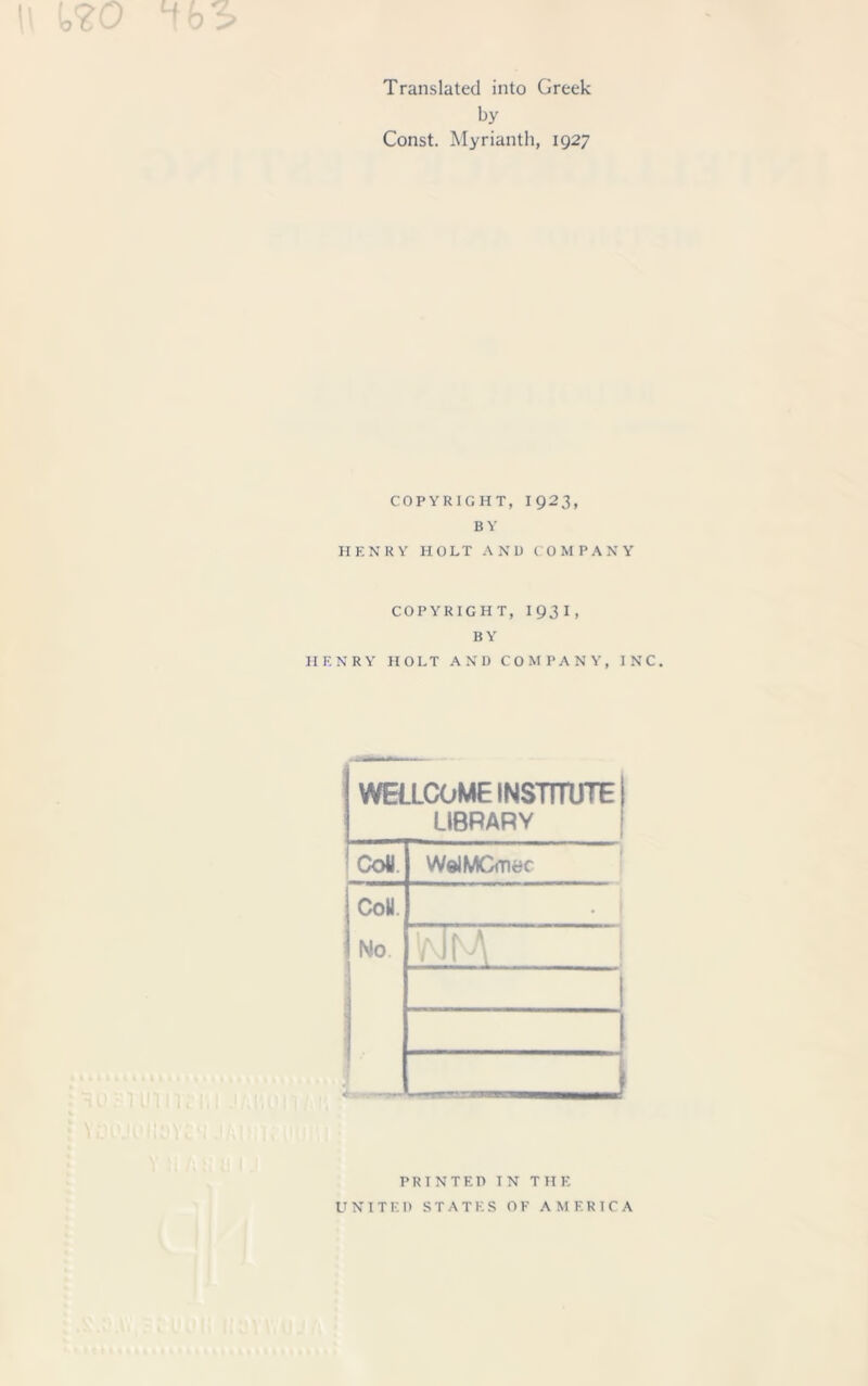 \\ t<20 1b3> Translated into Greek by Const. Myrianth, 1927 copyright, 1923, BY HENRY HOLT AND COMPANY COPYRIGHT, 1931, BY HENRY HOLT AND COMPANY, INC. WELLCOME INSTITUTE LIBRARY j Coll. WelMCmec Coll. No .. * FJM 1 PRINTED IN THE UNITED STATES OF AMERICA
