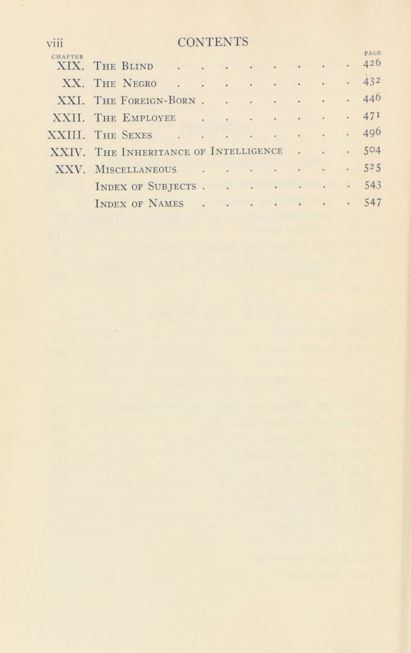 CHAPTER XIX. The Blind . . . . PAGE . 426 XX. The Negro . • 432 XXL The Foreign-Born . . . 446 XXII. The Employee . • 47i XXIII. The Sexes . . 496 XXIV. The Inheritance of Intelligence . 504 XXV. Miscellaneous . • 525 Index of Subjects . . • 543 Index of Names • • • • • 547