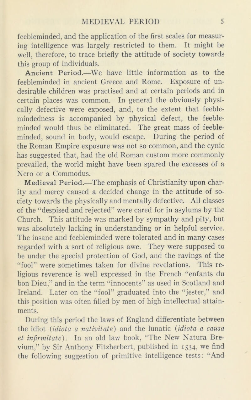 feebleminded, and the application of the first scales for measur- ing intelligence was largely restricted to them. It might be well, therefore, to trace briefly the attitude of society towards this group of individuals. Ancient Period.—We have little information as to the feebleminded in ancient Greece and Rome. Exposure of un- desirable children was practised and at certain periods and in certain places was common. In general the obviously physi- cally defective were exposed, and, to the extent that feeble- mindedness is accompanied by physical defect, the feeble- minded would thus be eliminated. The great mass of feeble- minded, sound in body, would escape. During the period of the Roman Empire exposure was not so common, and the cynic has suggested that, had the old Roman custom more commonly prevailed, the world might have been spared the excesses of a Nero or a Commodus. Medieval Period.—The emphasis of Christianity upon char- ity and mercy caused a decided change in the attitude of so- ciety towards the physically and mentally defective. All classes of the “despised and rejected” were cared for in asylums by the Church. This attitude was marked by sympathy and pity, but was absolutely lacking in understanding or in helpful service. The insane and feebleminded were tolerated and in many cases regarded with a sort of religious awe. They were supposed to be under the special protection of God, and the ravings of the “fool” were sometimes taken for divine revelations. This re- ligious reverence is well expressed in the French “enfants du bon Dieu,” and in the term “innocents” as used in Scotland and Ireland. Later on the “fool” graduated into the “jester,” and this position was often filled by men of high intellectual attain- ments. During this period the laws of England differentiate between the idiot {idiota a nativitate) and the lunatic (idiota a causa et infirmitate). In an old law book, “The New Natura Bre- vium,” by Sir Anthony Fitzherbert, published in 1534, we find the following suggestion of primitive intelligence tests: “And