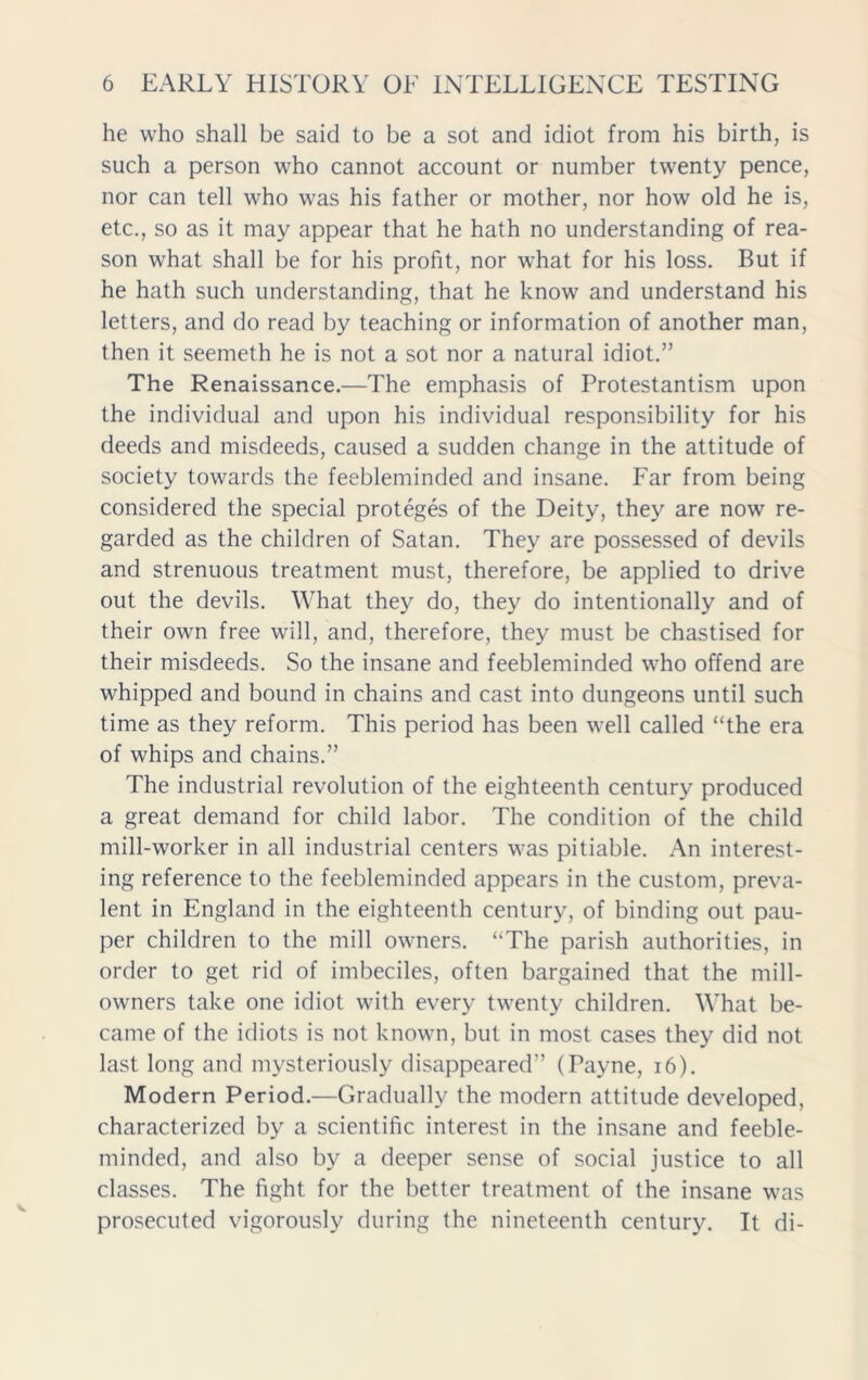 he who shall be said to be a sot and idiot from his birth, is such a person who cannot account or number twenty pence, nor can tell who was his father or mother, nor how old he is, etc., so as it may appear that he hath no understanding of rea- son what shall be for his profit, nor what for his loss. But if he hath such understanding, that he know and understand his letters, and do read by teaching or information of another man, then it seemeth he is not a sot nor a natural idiot.” The Renaissance.—The emphasis of Protestantism upon the individual and upon his individual responsibility for his deeds and misdeeds, caused a sudden change in the attitude of society towards the feebleminded and insane. Far from being considered the special proteges of the Deity, they are now re- garded as the children of Satan. They are possessed of devils and strenuous treatment must, therefore, be applied to drive out the devils. What they do, they do intentionally and of their own free will, and, therefore, they must be chastised for their misdeeds. So the insane and feebleminded who offend are whipped and bound in chains and cast into dungeons until such time as they reform. This period has been well called “the era of whips and chains.” The industrial revolution of the eighteenth century produced a great demand for child labor. The condition of the child mill-worker in all industrial centers was pitiable. An interest- ing reference to the feebleminded appears in the custom, preva- lent in England in the eighteenth century, of binding out pau- per children to the mill owners. “The parish authorities, in order to get rid of imbeciles, often bargained that the mill- owners take one idiot with every twenty children. What be- came of the idiots is not known, but in most cases they did not last long and mysteriously disappeared” (Payne, 16). Modern Period.—Gradually the modern attitude developed, characterized by a scientific interest in the insane and feeble- minded, and also by a deeper sense of social justice to all classes. The fight for the better treatment of the insane was prosecuted vigorously during the nineteenth century. It di-