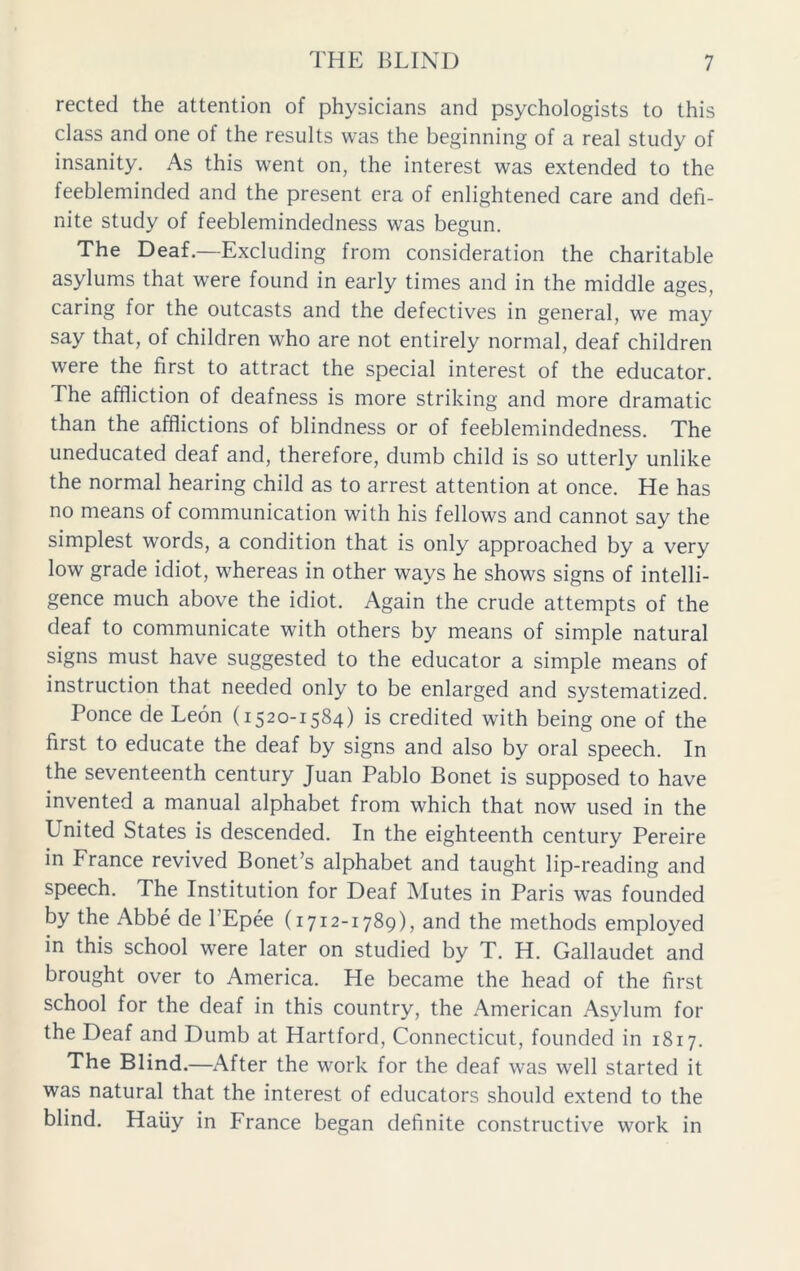 rected the attention of physicians and psychologists to this class and one of the results was the beginning of a real study of insanity. As this went on, the interest was extended to the feebleminded and the present era of enlightened care and defi- nite study of feeblemindedness was begun. The Deaf.—Excluding from consideration the charitable asylums that were found in early times and in the middle ages, caring for the outcasts and the defectives in general, we may say that, of children who are not entirely normal, deaf children were the first to attract the special interest of the educator. The affliction of deafness is more striking and more dramatic than the afflictions of blindness or of feeblemindedness. The uneducated deaf and, therefore, dumb child is so utterly unlike the normal hearing child as to arrest attention at once. He has no means of communication with his fellows and cannot say the simplest words, a condition that is only approached by a very low grade idiot, whereas in other ways he shows signs of intelli- gence much above the idiot. Again the crude attempts of the deaf to communicate with others by means of simple natural signs must have suggested to the educator a simple means of instruction that needed only to be enlarged and systematized. Ponce de Leon (1520-1584) is credited with being one of the first to educate the deaf by signs and also by oral speech. In the seventeenth century Juan Pablo Bonet is supposed to have invented a manual alphabet from which that now used in the United States is descended. In the eighteenth century Pereire in France revived Bonet’s alphabet and taught lip-reading and speech. The Institution for Deaf Mutes in Paris was founded by the Abbe de l’Epee (1712-1789), and the methods employed in this school were later on studied by T. H. Gallaudet and brought over to America. He became the head of the first school for the deaf in this country, the American Asylum for the Deaf and Dumb at Hartford, Connecticut, founded in 1817. The Blind.—After the work for the deaf was well started it was natural that the interest of educators should extend to the blind. Haiiy in France began definite constructive work in