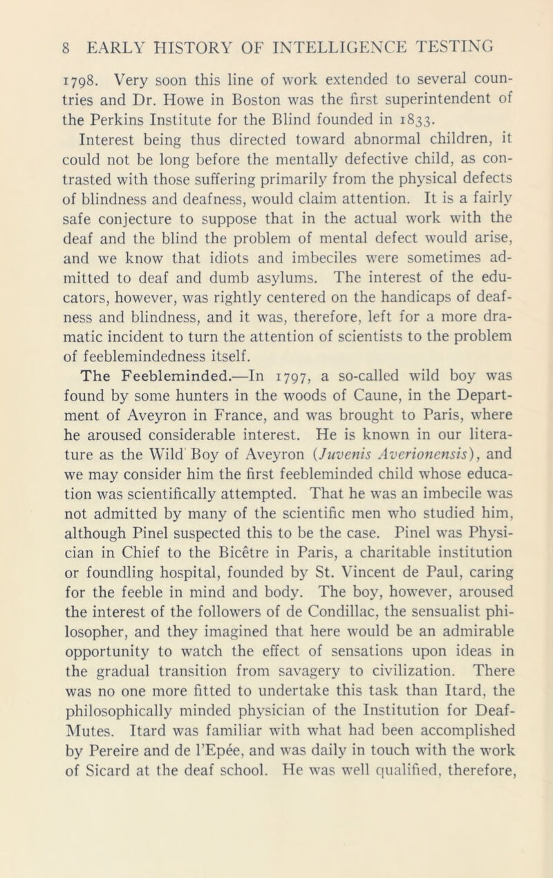 1798. Very soon this line of work extended to several coun- tries and Dr. Howe in Boston was the first superintendent of the Perkins Institute for the Blind founded in 1833. Interest being thus directed toward abnormal children, it could not be long before the mentally defective child, as con- trasted with those suffering primarily from the physical defects of blindness and deafness, would claim attention. It is a fairly safe conjecture to suppose that in the actual work with the deaf and the blind the problem of mental defect would arise, and we know that idiots and imbeciles were sometimes ad- mitted to deaf and dumb asylums. The interest of the edu- cators, however, was rightly centered on the handicaps of deaf- ness and blindness, and it was, therefore, left for a more dra- matic incident to turn the attention of scientists to the problem of feeblemindedness itself. The Feebleminded.—In 1797, a so-called wild boy was found by some hunters in the woods of Caune, in the Depart- ment of Aveyron in France, and was brought to Paris, where he aroused considerable interest. He is known in our litera- ture as the Wild Boy of Aveyron (Juvenis Averionensis), and we may consider him the first feebleminded child whose educa- tion was scientifically attempted. That he was an imbecile was not admitted by many of the scientific men who studied him, although Pinel suspected this to be the case. Pinel was Physi- cian in Chief to the Bicetre in Paris, a charitable institution or foundling hospital, founded by St. Vincent de Paul, caring for the feeble in mind and body. The boy, however, aroused the interest of the followers of de Condillac, the sensualist phi- losopher, and they imagined that here would be an admirable opportunity to watch the effect of sensations upon ideas in the gradual transition from savagery to civilization. There was no one more fitted to undertake this task than Itard, the philosophically minded physician of the Institution for Deaf- Mutes. Itard was familiar with what had been accomplished by Pereire and de 1’Epee, and was daily in touch with the work of Sicard at the deaf school. He was well qualified, therefore,