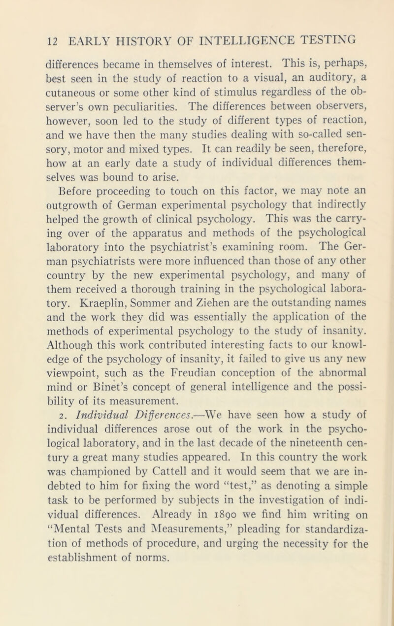 differences became in themselves of interest. This is, perhaps, best seen in the study of reaction to a visual, an auditory, a cutaneous or some other kind of stimulus regardless of the ob- server’s own peculiarities. The differences between observers, however, soon led to the study of different types of reaction, and we have then the many studies dealing with so-called sen- sory, motor and mixed types. It can readily be seen, therefore, how at an early date a study of individual differences them- selves was bound to arise. Before proceeding to touch on this factor, we may note an outgrowth of German experimental psychology that indirectly helped the growth of clinical psychology. This was the carry- ing over of the apparatus and methods of the psychological laboratory into the psychiatrist’s examining room. The Ger- man psychiatrists were more influenced than those of any other country by the new experimental psychology, and many of them received a thorough training in the psychological labora- tory. Kraeplin, Sommer and Ziehen are the outstanding names and the work they did was essentially the application of the methods of experimental psychology to the study of insanity. Although this work contributed interesting facts to our knowl- edge of the psychology of insanity, it failed to give us any new viewpoint, such as the Freudian conception of the abnormal mind or Binet’s concept of general intelligence and the possi- bility of its measurement. 2. Individual Differences.—We have seen how a study of individual differences arose out of the work in the psycho- logical laboratory, and in the last decade of the nineteenth cen- tury a great many studies appeared. In this country the work was championed by Cattell and it would seem that we are in- debted to him for fixing the word “test,” as denoting a simple task to be performed by subjects in the investigation of indi- vidual differences. Already in 1890 we find him writing on “Mental Tests and Measurements,” pleading for standardiza- tion of methods of procedure, and urging the necessity for the establishment of norms.